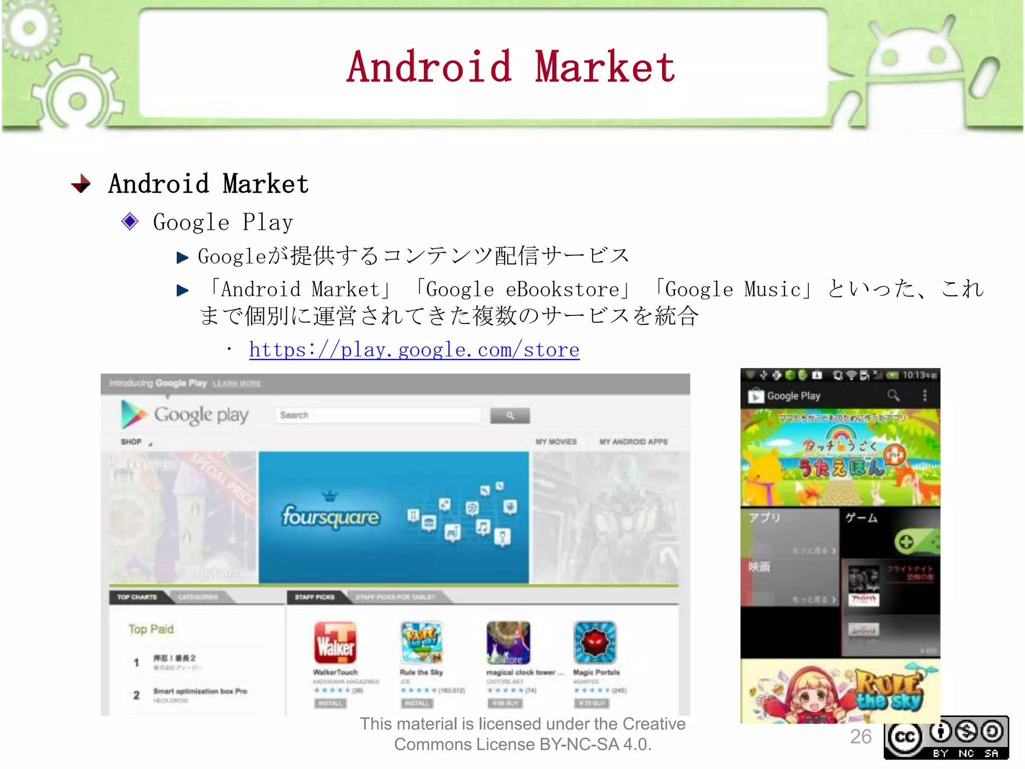 Android Market
Android Market
Google Play
Googleが提供するコンテンツ配信サービス
「Android Market」「Google eBookstore」「Google Music」といった、これ
まで個別に運営されてきた複数のサービスを統合
• https://play.google.com/store

This material is licensed under the Creative
Commons License BY-NC-SA 4.0.

26

 