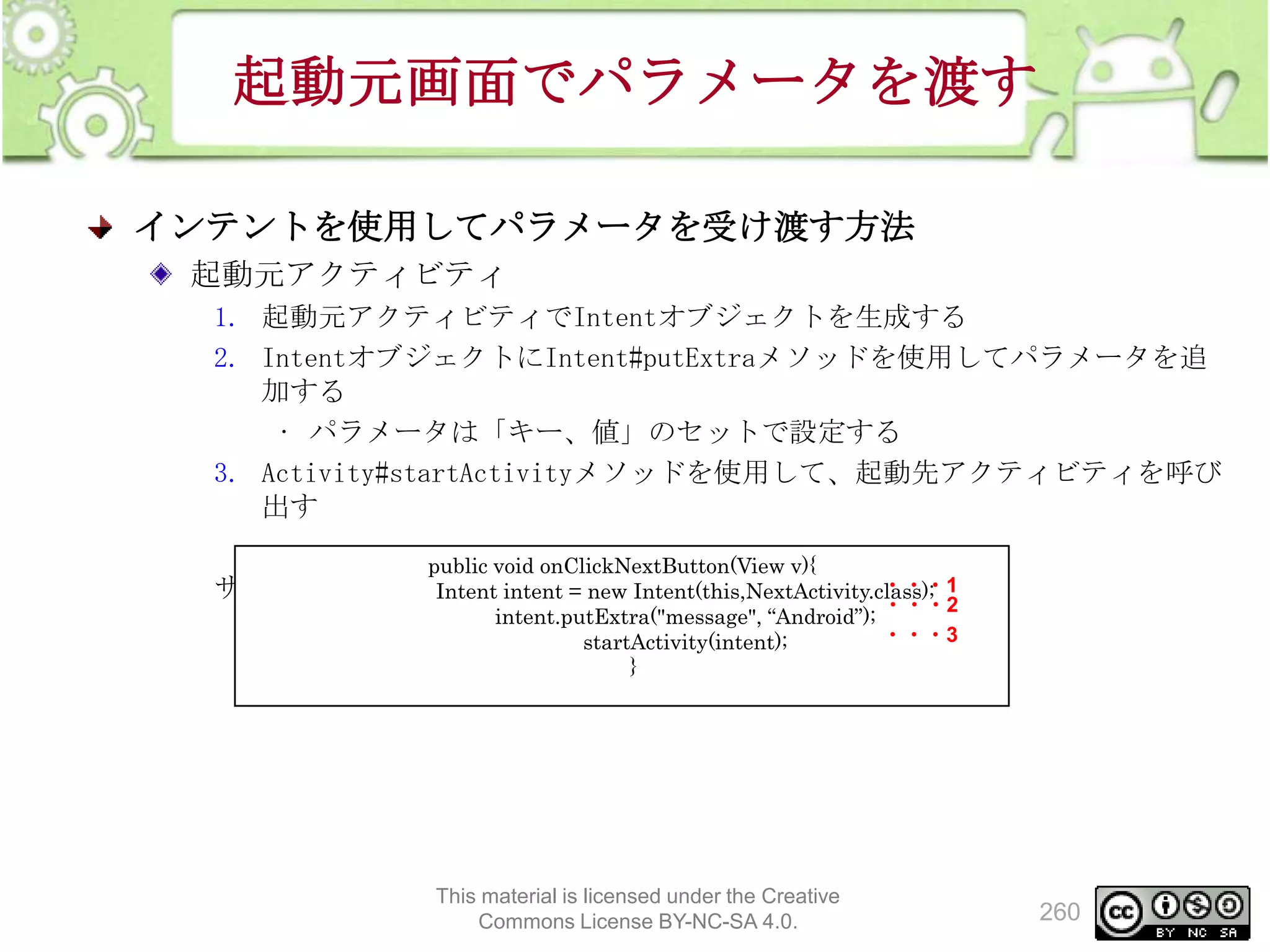 起動元画面でパラメータを渡す
インテントを使用してパラメータを受け渡す方法
起動元アクティビティ
1. 起動元アクティビティでIntentオブジェクトを生成する
2. IntentオブジェクトにIntent#putExtraメソッドを使用してパラメータを追
加する
• パラメータは「キー、値」のセットで設定する
3. Activity#startActivityメソッドを使用して、起動先アクティビティを呼び
出す
public void onClickNextButton(View v){

・・・1
サンプルコード（起動元アクティビティ）
Intent intent = new Intent(this,NextActivity.class);

・・・2
intent.putExtra("message", “Android”);
・・・3
startActivity(intent);
}

This material is licensed under the Creative
Commons License BY-NC-SA 4.0.

260

 