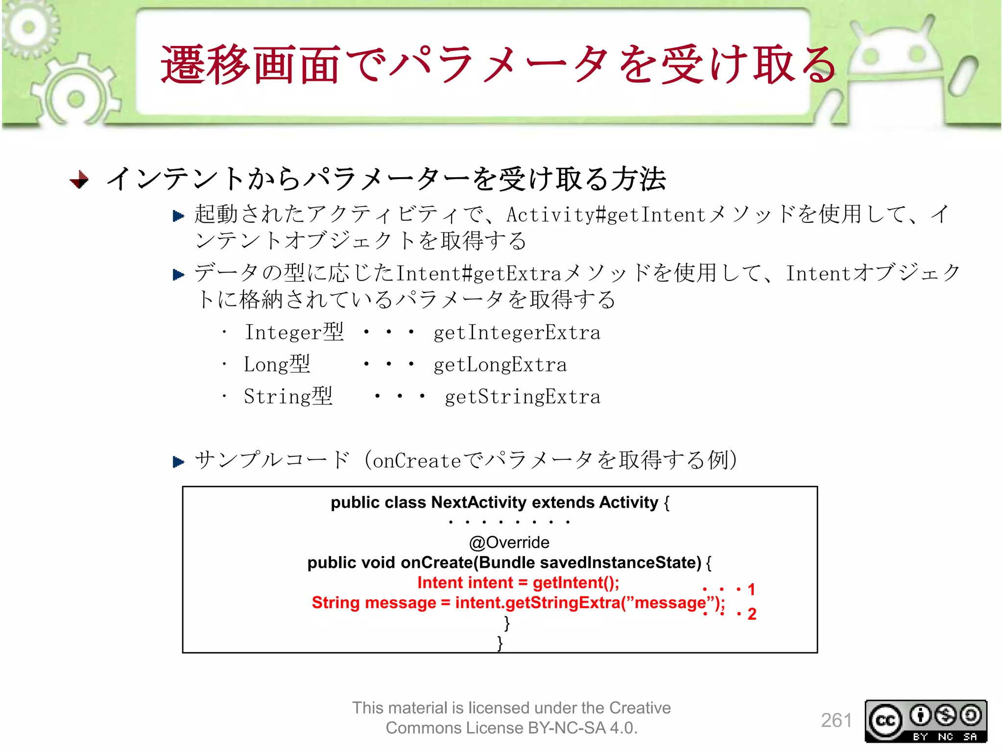 遷移画面でパラメータを受け取る
インテントからパラメーターを受け取る方法
起動されたアクティビティで、Activity#getIntentメソッドを使用して、イ
ンテントオブジェクトを取得する
データの型に応じたIntent#getExtraメソッドを使用して、Intentオブジェク
トに格納されているパラメータを取得する
• Integer型 ・・・ getIntegerExtra
• Long型
・・・ getLongExtra
• String型 ・・・ getStringExtra
サンプルコード（onCreateでパラメータを取得する例）
public class NextActivity extends Activity {
・・・・・・・・
@Override
public void onCreate(Bundle savedInstanceState) {
Intent intent = getIntent();
・・・1
String message = intent.getStringExtra(”message”);
・・・2
}
}

This material is licensed under the Creative
Commons License BY-NC-SA 4.0.

261

 