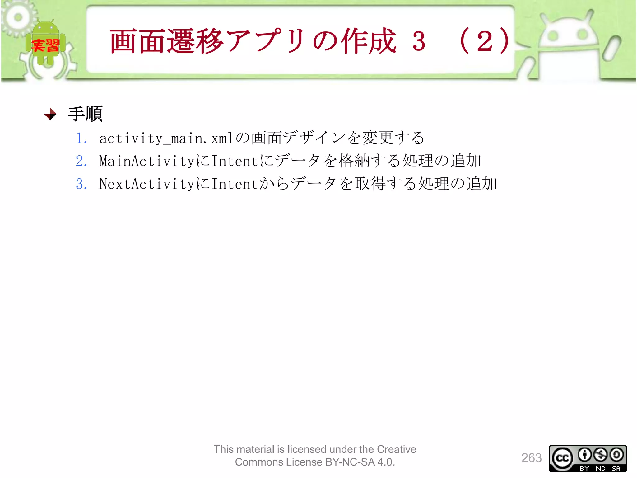 画面遷移アプリの作成 3 （２）
手順
1. activity_main.xmlの画面デザインを変更する
2. MainActivityにIntentにデータを格納する処理の追加
3. NextActivityにIntentからデータを取得する処理の追加

This material is licensed under the Creative
Commons License BY-NC-SA 4.0.

263

 