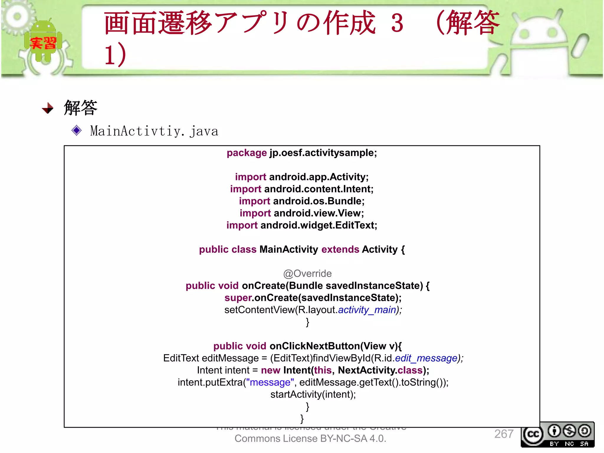 画面遷移アプリの作成 3 （解答
1）
解答
MainActivtiy.java
package jp.oesf.activitysample;
import android.app.Activity;
import android.content.Intent;
import android.os.Bundle;
import android.view.View;
import android.widget.EditText;
public class MainActivity extends Activity {
@Override
public void onCreate(Bundle savedInstanceState) {
super.onCreate(savedInstanceState);
setContentView(R.layout.activity_main);
}
public void onClickNextButton(View v){
EditText editMessage = (EditText)findViewById(R.id.edit_message);
Intent intent = new Intent(this, NextActivity.class);
intent.putExtra("message", editMessage.getText().toString());
startActivity(intent);
}
}
This material is licensed under the Creative
Commons License BY-NC-SA 4.0.

267

 