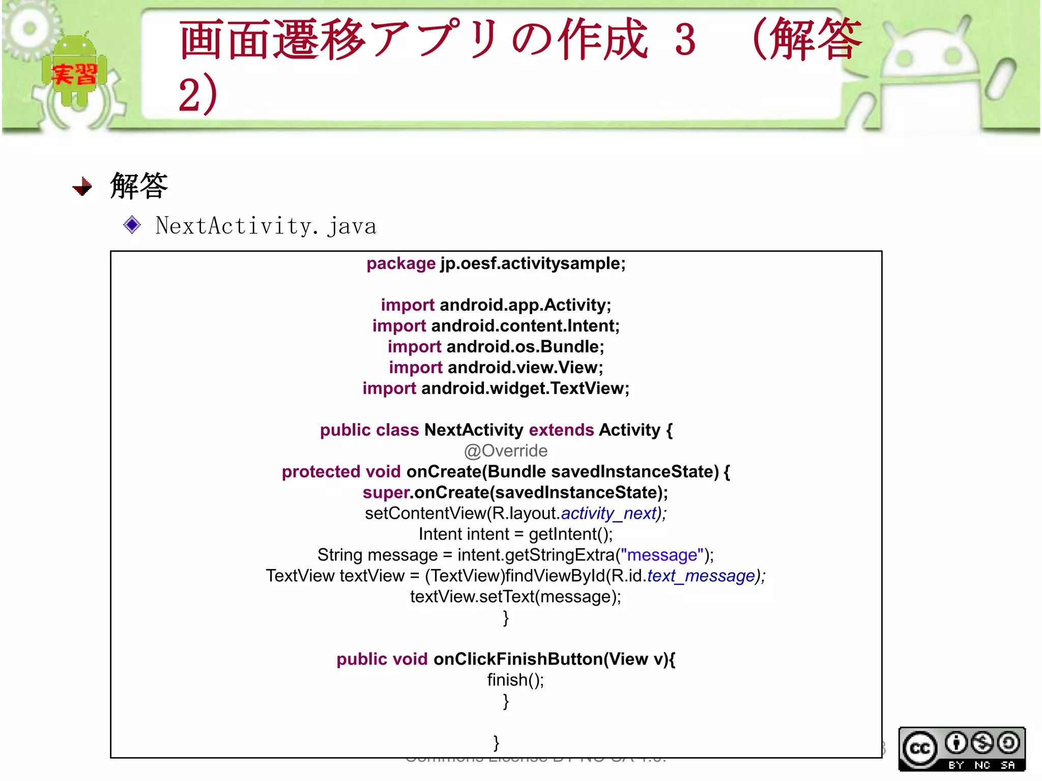 画面遷移アプリの作成 3 （解答
2）
解答
NextActivity.java
package jp.oesf.activitysample;
import android.app.Activity;
import android.content.Intent;
import android.os.Bundle;
import android.view.View;
import android.widget.TextView;
public class NextActivity extends Activity {
@Override
protected void onCreate(Bundle savedInstanceState) {
super.onCreate(savedInstanceState);
setContentView(R.layout.activity_next);
Intent intent = getIntent();
String message = intent.getStringExtra("message");
TextView textView = (TextView)findViewById(R.id.text_message);
textView.setText(message);
}
public void onClickFinishButton(View v){
finish();
}
This material is licensed under the Creative
}
Commons License BY-NC-SA 4.0.

268

 