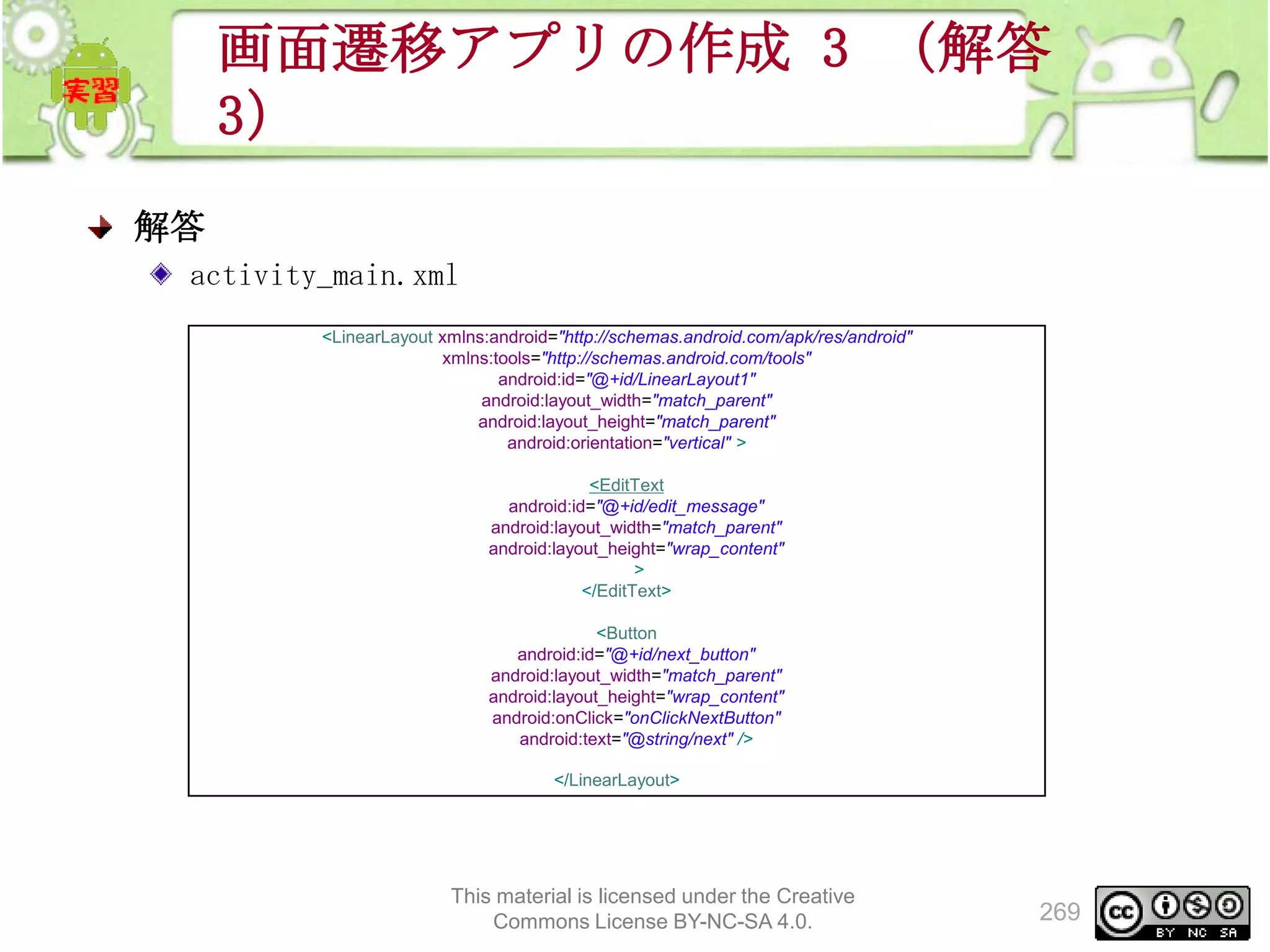 画面遷移アプリの作成 3 （解答
3）
解答
activity_main.xml
<LinearLayout xmlns:android="http://schemas.android.com/apk/res/android"
xmlns:tools="http://schemas.android.com/tools"
android:id="@+id/LinearLayout1"
android:layout_width="match_parent"
android:layout_height="match_parent"
android:orientation="vertical" >
<EditText
android:id="@+id/edit_message"
android:layout_width="match_parent"
android:layout_height="wrap_content"
>
</EditText>
<Button
android:id="@+id/next_button"
android:layout_width="match_parent"
android:layout_height="wrap_content"
android:onClick="onClickNextButton"
android:text="@string/next" />
</LinearLayout>

This material is licensed under the Creative
Commons License BY-NC-SA 4.0.

269

 