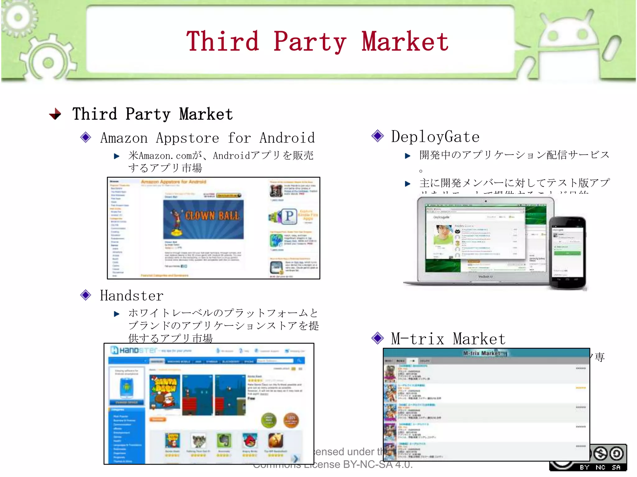 Third Party Market
Third Party Market
Amazon Appstore for Android
米Amazon.comが、Androidアプリを販売
するアプリ市場

DeployGate
開発中のアプリケーション配信サービス
。
主に開発メンバーに対してテスト版アプ
リをリモートで提供することが目的

Handster
ホワイトレーベルのプラットフォームと
ブランドのアプリケーションストアを提
供するアプリ市場

M-trix Market
Androidアプリの成人向けコンテンツ専
用ストア

This material is licensed under the Creative
Commons License BY-NC-SA 4.0.

27

 