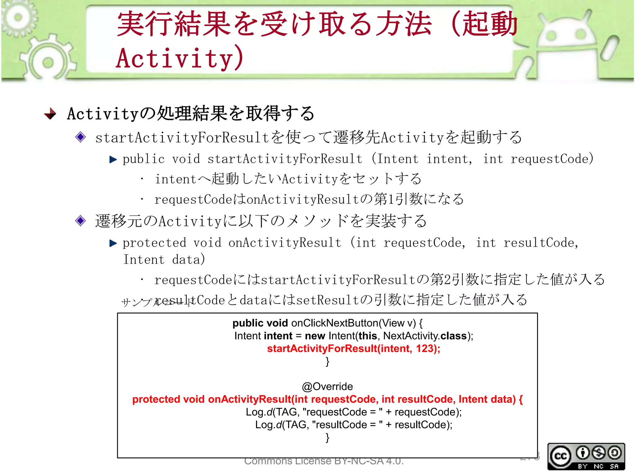 実行結果を受け取る方法（起動
Activity）
Activityの処理結果を取得する
startActivityForResultを使って遷移先Activityを起動する
public void startActivityForResult (Intent intent, int requestCode)
• intentへ起動したいActivityをセットする
• requestCodeはonActivityResultの第1引数になる

遷移元のActivityに以下のメソッドを実装する
protected void onActivityResult (int requestCode, int resultCode,
Intent data)
• requestCodeにはstartActivityForResultの第2引数に指定した値が入る
• resultCodeとdataにはsetResultの引数に指定した値が入る
サンプルコード
public void onClickNextButton(View v) {
Intent intent = new Intent(this, NextActivity.class);
startActivityForResult(intent, 123);
}

@Override
protected void onActivityResult(int requestCode, int resultCode, Intent data) {
Log.d(TAG, "requestCode = " + requestCode);
Log.d(TAG, "resultCode = " + resultCode);
}
This material is licensed under the Creative
273
Commons License BY-NC-SA 4.0.

 