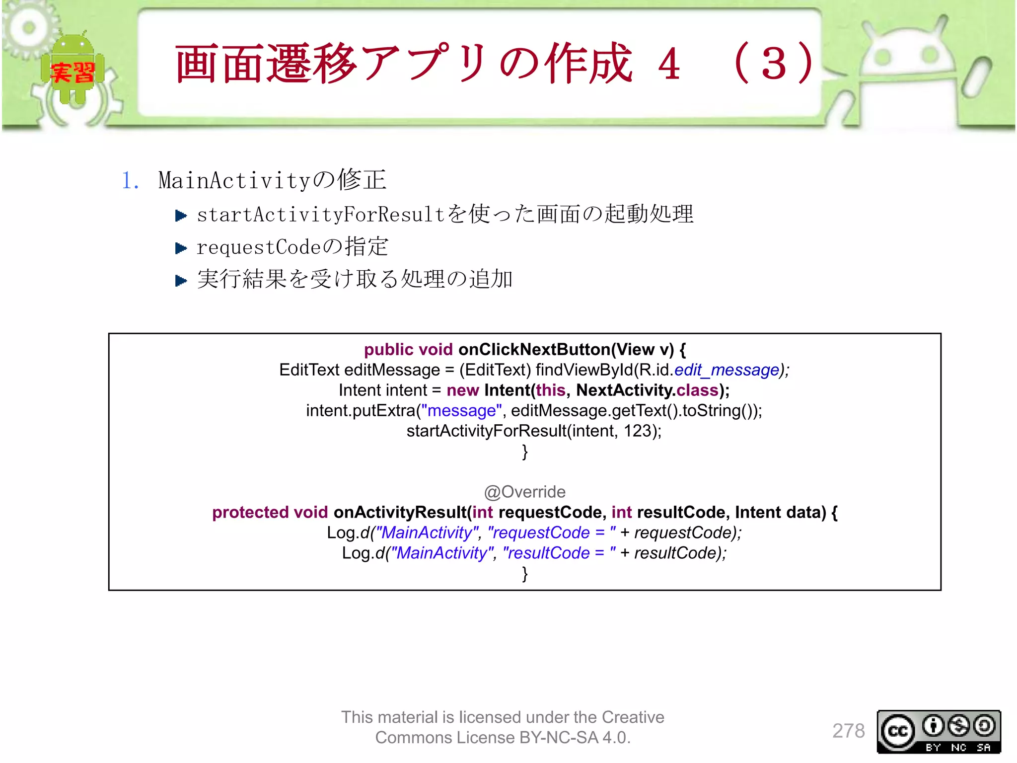 画面遷移アプリの作成 4 （３）
1. MainActivityの修正
startActivityForResultを使った画面の起動処理
requestCodeの指定
実行結果を受け取る処理の追加
public void onClickNextButton(View v) {
EditText editMessage = (EditText) findViewById(R.id.edit_message);
Intent intent = new Intent(this, NextActivity.class);
intent.putExtra("message", editMessage.getText().toString());
startActivityForResult(intent, 123);
}
@Override
protected void onActivityResult(int requestCode, int resultCode, Intent data) {
Log.d("MainActivity", "requestCode = " + requestCode);
Log.d("MainActivity", "resultCode = " + resultCode);
}

This material is licensed under the Creative
Commons License BY-NC-SA 4.0.

278

 