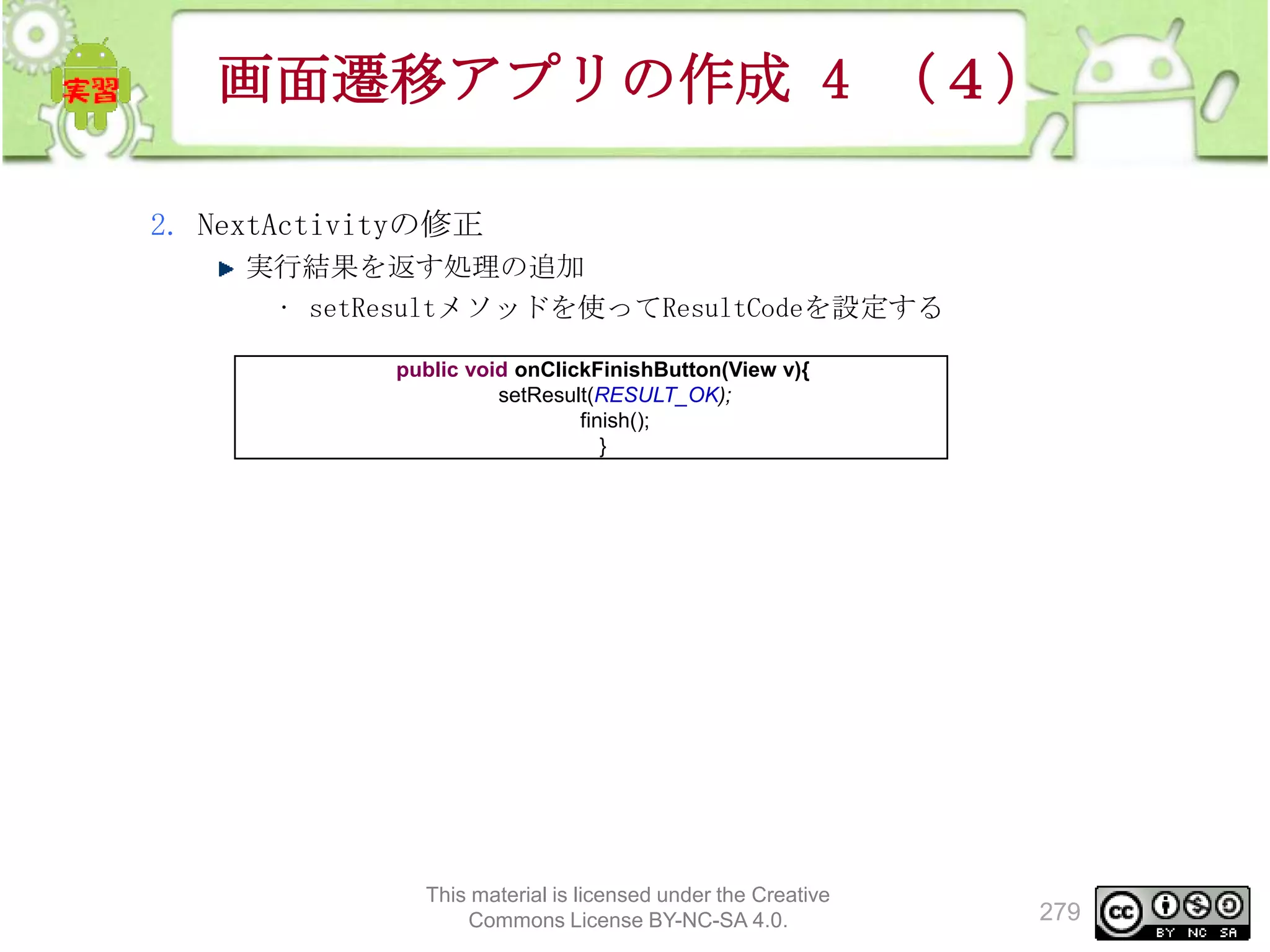 画面遷移アプリの作成 4 （４）
2. NextActivityの修正
実行結果を返す処理の追加
• setResultメソッドを使ってResultCodeを設定する
public void onClickFinishButton(View v){
setResult(RESULT_OK);
finish();
}

This material is licensed under the Creative
Commons License BY-NC-SA 4.0.

279

 