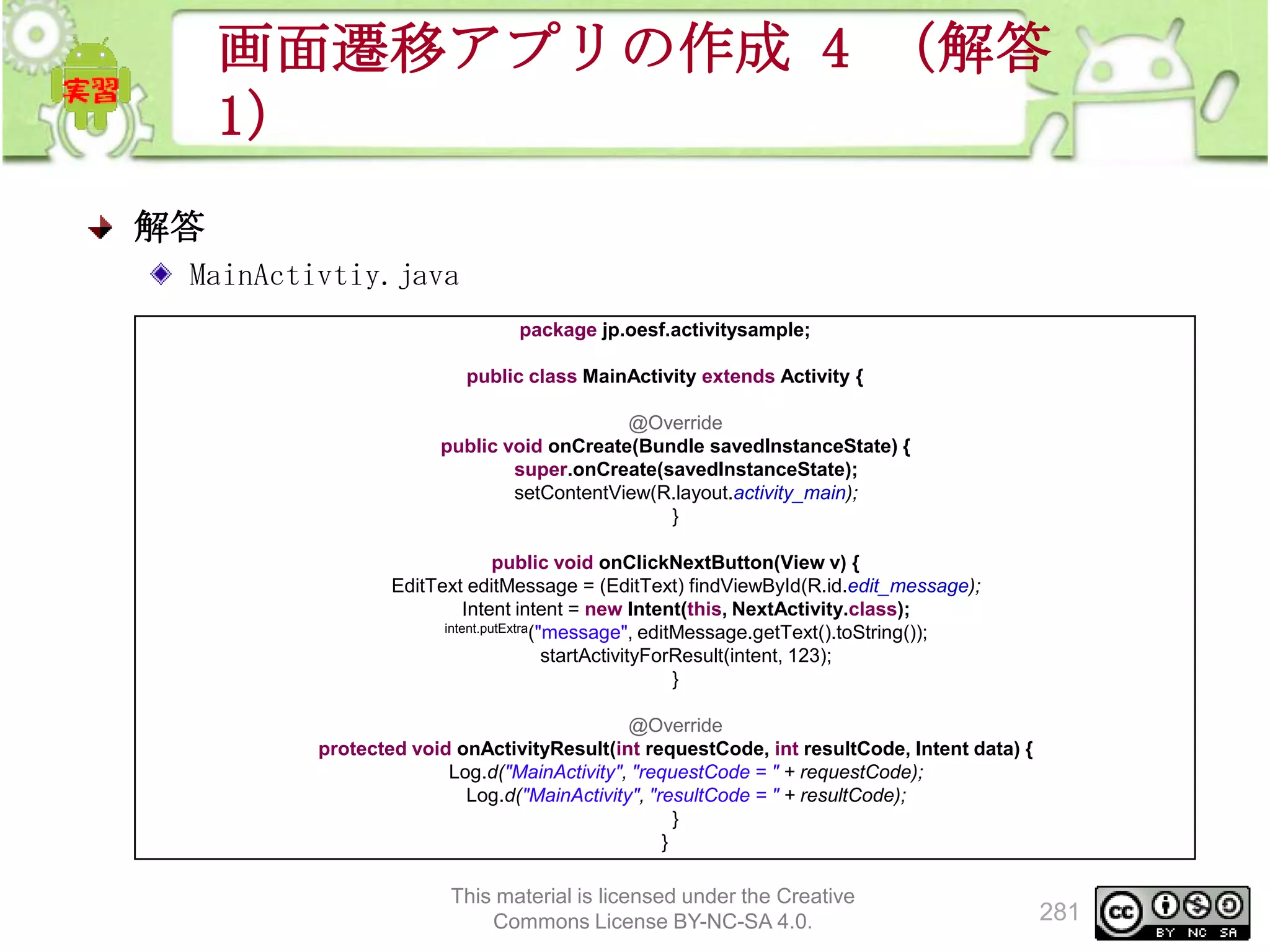 画面遷移アプリの作成 4 （解答
1）
解答
MainActivtiy.java
package jp.oesf.activitysample;
public class MainActivity extends Activity {
@Override
public void onCreate(Bundle savedInstanceState) {
super.onCreate(savedInstanceState);
setContentView(R.layout.activity_main);
}
public void onClickNextButton(View v) {
EditText editMessage = (EditText) findViewById(R.id.edit_message);
Intent intent = new Intent(this, NextActivity.class);
intent.putExtra("message", editMessage.getText().toString());
startActivityForResult(intent, 123);
}
@Override
protected void onActivityResult(int requestCode, int resultCode, Intent data) {
Log.d("MainActivity", "requestCode = " + requestCode);
Log.d("MainActivity", "resultCode = " + resultCode);
}
}

This material is licensed under the Creative
Commons License BY-NC-SA 4.0.

281

 