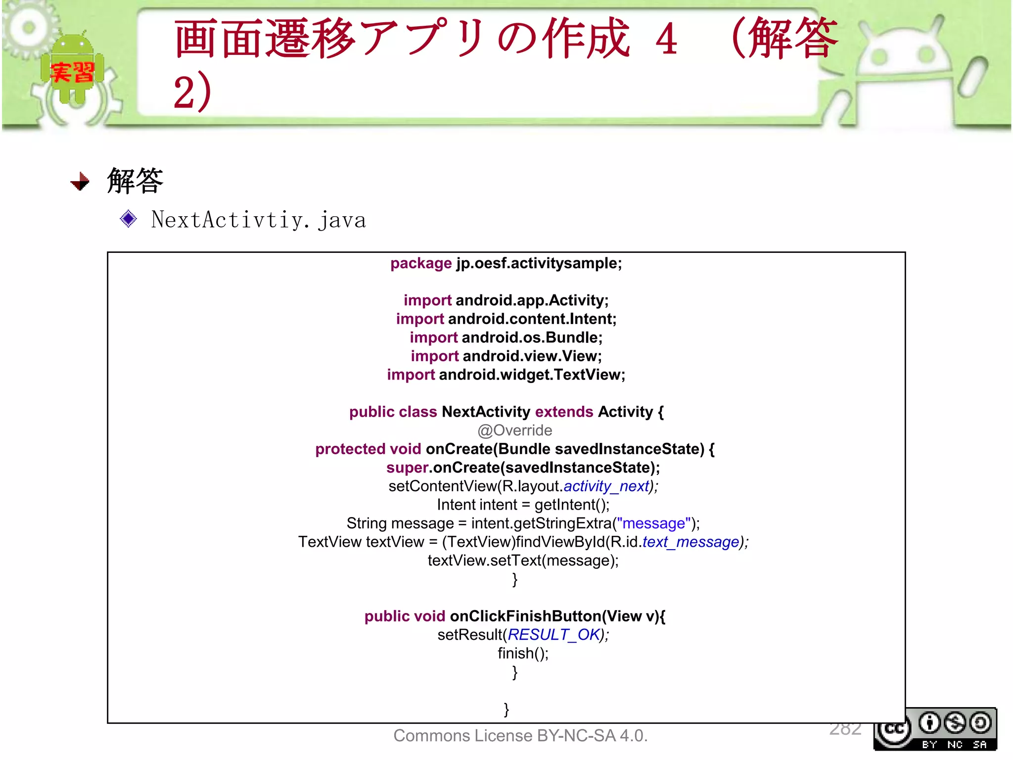 画面遷移アプリの作成 4 （解答
2）
解答
NextActivtiy.java
package jp.oesf.activitysample;
import android.app.Activity;
import android.content.Intent;
import android.os.Bundle;
import android.view.View;
import android.widget.TextView;
public class NextActivity extends Activity {
@Override
protected void onCreate(Bundle savedInstanceState) {
super.onCreate(savedInstanceState);
setContentView(R.layout.activity_next);
Intent intent = getIntent();
String message = intent.getStringExtra("message");
TextView textView = (TextView)findViewById(R.id.text_message);
textView.setText(message);
}
public void onClickFinishButton(View v){
setResult(RESULT_OK);
finish();
}
}
This material is licensed under the Creative
Commons License BY-NC-SA 4.0.

282

 