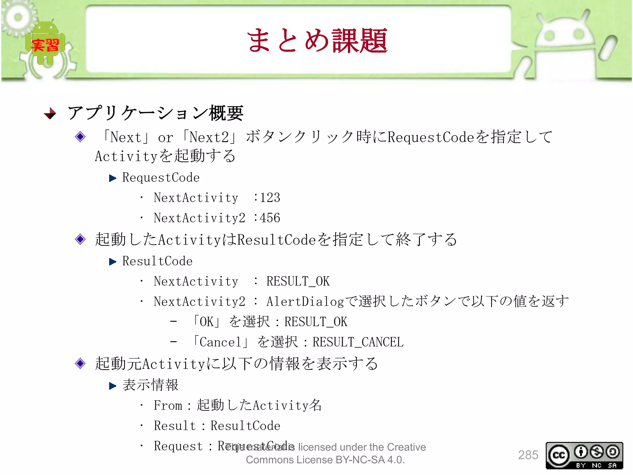 まとめ課題
アプリケーション概要
「Next」or「Next2」ボタンクリック時にRequestCodeを指定して
Activityを起動する
RequestCode
• NextActivity :123
• NextActivity2 :456

起動したActivityはResultCodeを指定して終了する
ResultCode
• NextActivity : RESULT_OK
• NextActivity2 : AlertDialogで選択したボタンで以下の値を返す
– 「OK」を選択：RESULT_OK
– 「Cancel」を選択：RESULT_CANCEL

起動元Activityに以下の情報を表示する
表示情報
• From：起動したActivity名
• Result：ResultCode
• Request：RequestCode licensed under the Creative
This material is
Commons License BY-NC-SA 4.0.

285

 