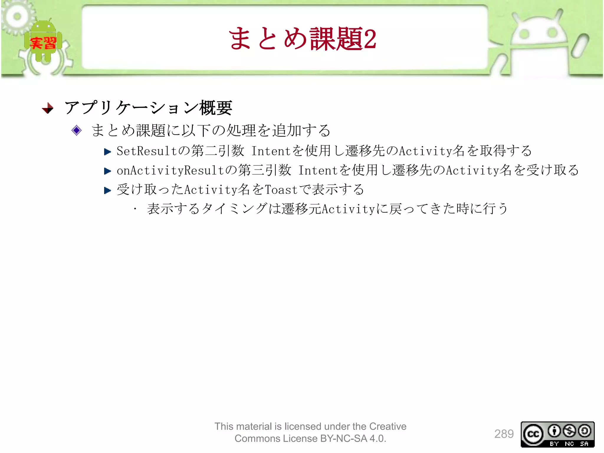 まとめ課題2
アプリケーション概要
まとめ課題に以下の処理を追加する
SetResultの第二引数 Intentを使用し遷移先のActivity名を取得する
onActivityResultの第三引数 Intentを使用し遷移先のActivity名を受け取る
受け取ったActivity名をToastで表示する
• 表示するタイミングは遷移元Activityに戻ってきた時に行う

This material is licensed under the Creative
Commons License BY-NC-SA 4.0.

289

 