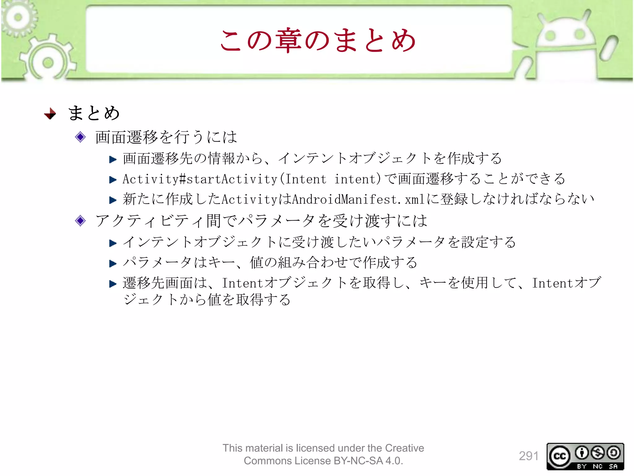 この章のまとめ
まとめ
画面遷移を行うには
画面遷移先の情報から、インテントオブジェクトを作成する
Activity#startActivity(Intent intent)で画面遷移することができる
新たに作成したActivityはAndroidManifest.xmlに登録しなければならない

アクティビティ間でパラメータを受け渡すには
インテントオブジェクトに受け渡したいパラメータを設定する
パラメータはキー、値の組み合わせで作成する
遷移先画面は、Intentオブジェクトを取得し、キーを使用して、Intentオブ
ジェクトから値を取得する

This material is licensed under the Creative
Commons License BY-NC-SA 4.0.

291

 