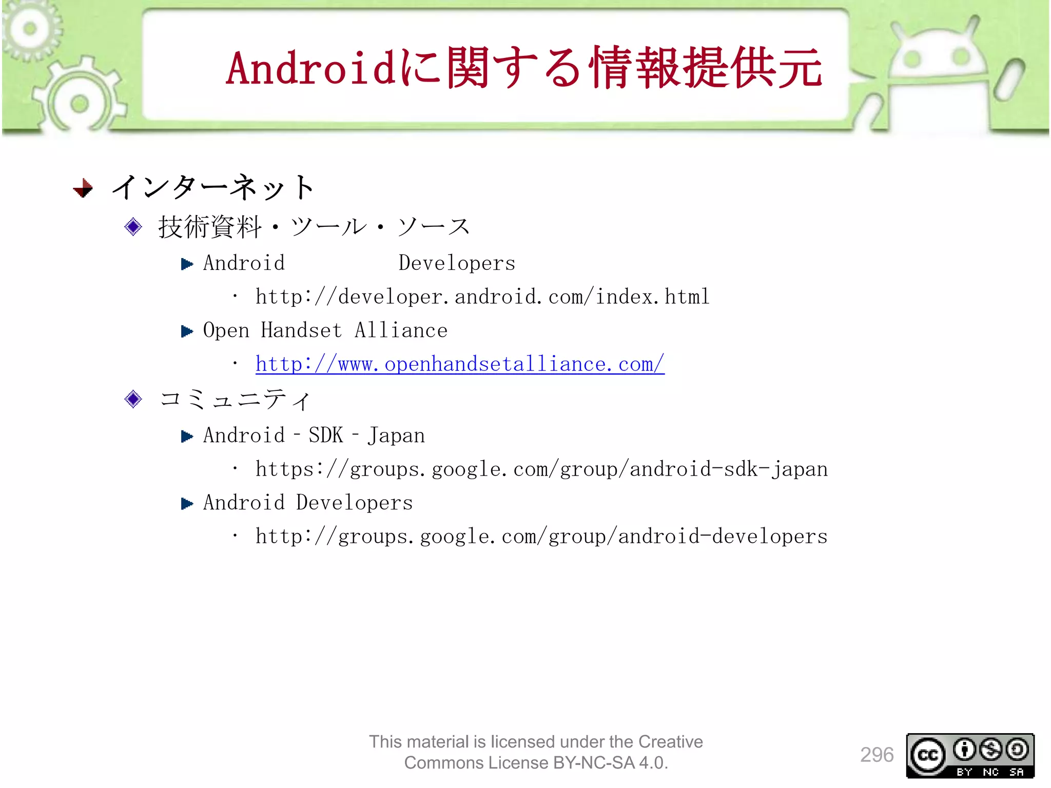 Androidに関する情報提供元
インターネット
技術資料・ツール・ソース
Android
Developers
• http://developer.android.com/index.html
Open Handset Alliance
• http://www.openhandsetalliance.com/

コミュニティ
Android‐SDK‐Japan
• https://groups.google.com/group/android-sdk-japan
Android Developers
• http://groups.google.com/group/android-developers

This material is licensed under the Creative
Commons License BY-NC-SA 4.0.

296

 