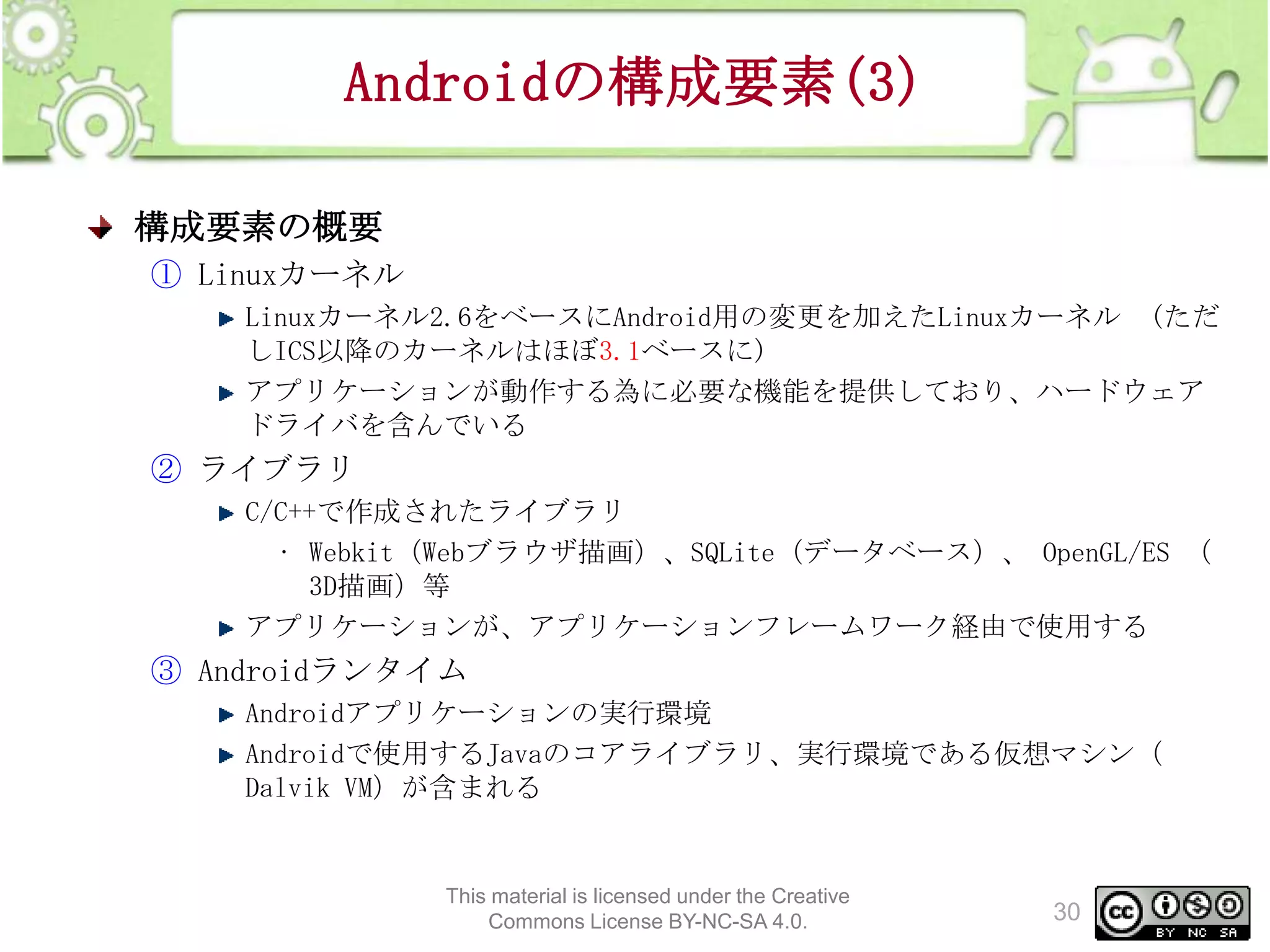 Androidの構成要素(3)
構成要素の概要
① Linuxカーネル
Linuxカーネル2.6をベースにAndroid用の変更を加えたLinuxカーネル (ただ
しICS以降のカーネルはほぼ3.1ベースに)
アプリケーションが動作する為に必要な機能を提供しており、ハードウェア
ドライバを含んでいる

② ライブラリ
C/C++で作成されたライブラリ
• Webkit（Webブラウザ描画）、SQLite（データベース）、 OpenGL/ES （
3D描画）等
アプリケーションが、アプリケーションフレームワーク経由で使用する

③ Androidランタイム
Androidアプリケーションの実行環境
Androidで使用するJavaのコアライブラリ、実行環境である仮想マシン（
Dalvik VM）が含まれる

This material is licensed under the Creative
Commons License BY-NC-SA 4.0.

30

 