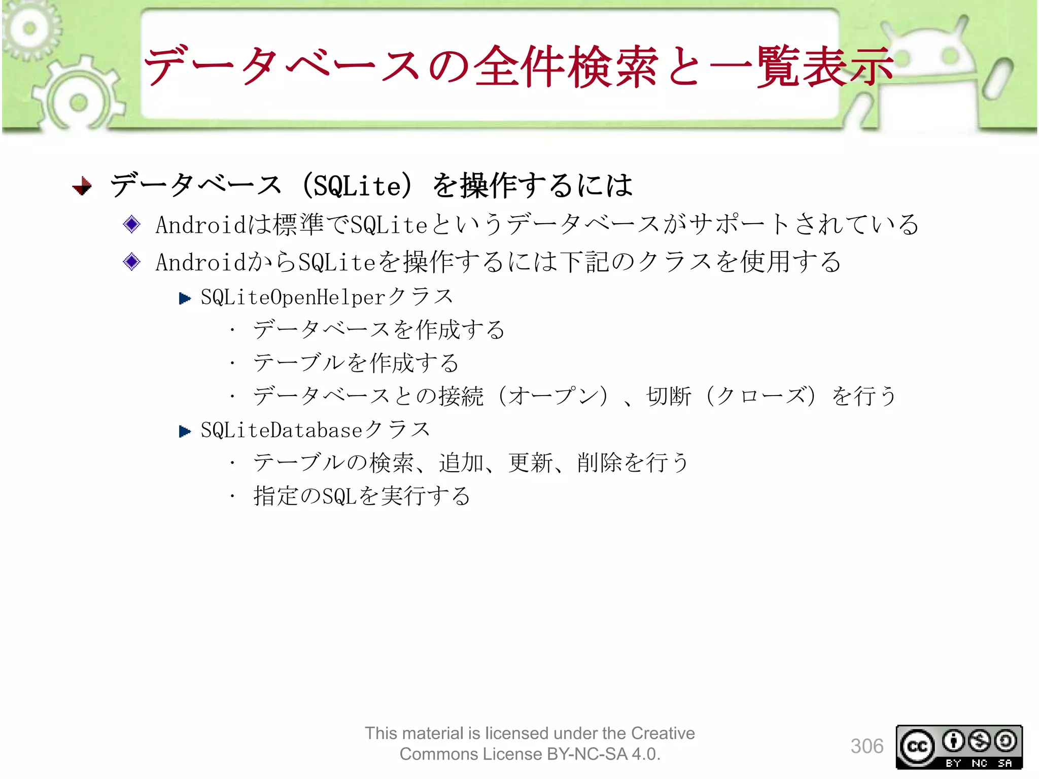 データベースの全件検索と一覧表示
データベース（SQLite）を操作するには
Androidは標準でSQLiteというデータベースがサポートされている
AndroidからSQLiteを操作するには下記のクラスを使用する
SQLiteOpenHelperクラス
• データベースを作成する
• テーブルを作成する
• データベースとの接続（オープン）、切断（クローズ）を行う
SQLiteDatabaseクラス
• テーブルの検索、追加、更新、削除を行う
• 指定のSQLを実行する

This material is licensed under the Creative
Commons License BY-NC-SA 4.0.

306

 