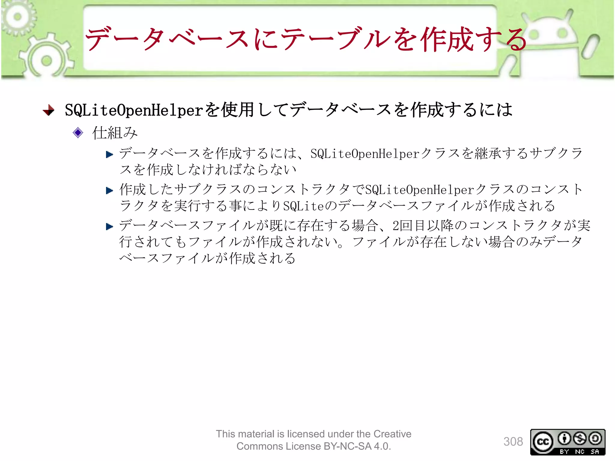 データベースにテーブルを作成する
SQLiteOpenHelperを使用してデータベースを作成するには
仕組み
データベースを作成するには、SQLiteOpenHelperクラスを継承するサブクラ
スを作成しなければならない
作成したサブクラスのコンストラクタでSQLiteOpenHelperクラスのコンスト
ラクタを実行する事によりSQLiteのデータベースファイルが作成される
データベースファイルが既に存在する場合、2回目以降のコンストラクタが実
行されてもファイルが作成されない。ファイルが存在しない場合のみデータ
ベースファイルが作成される

This material is licensed under the Creative
Commons License BY-NC-SA 4.0.

308

 