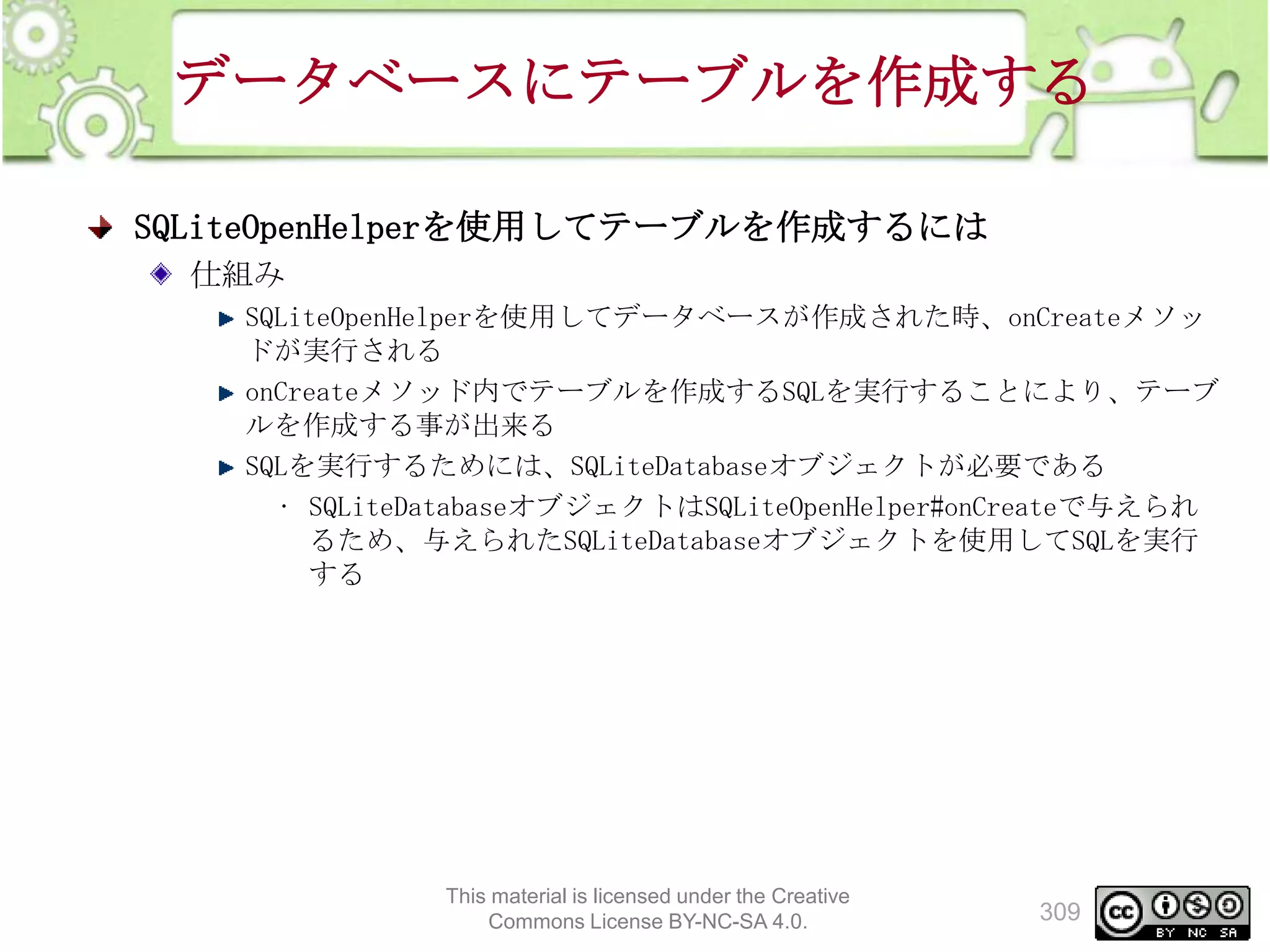データベースにテーブルを作成する
SQLiteOpenHelperを使用してテーブルを作成するには
仕組み
SQLiteOpenHelperを使用してデータベースが作成された時、onCreateメソッ
ドが実行される
onCreateメソッド内でテーブルを作成するSQLを実行することにより、テーブ
ルを作成する事が出来る
SQLを実行するためには、SQLiteDatabaseオブジェクトが必要である
• SQLiteDatabaseオブジェクトはSQLiteOpenHelper#onCreateで与えられ
るため、与えられたSQLiteDatabaseオブジェクトを使用してSQLを実行
する

This material is licensed under the Creative
Commons License BY-NC-SA 4.0.

309

 
