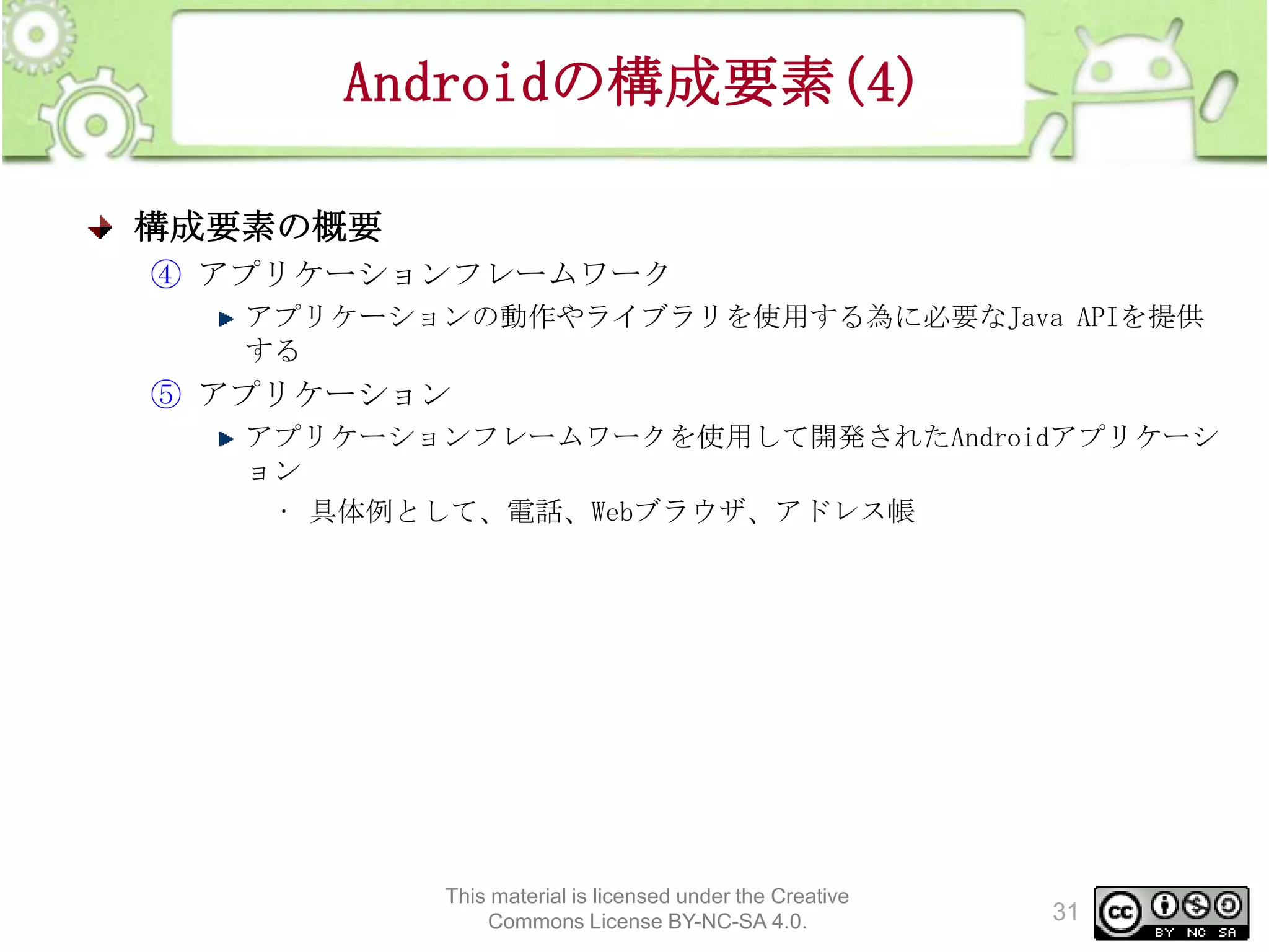 Androidの構成要素(4)
構成要素の概要
④ アプリケーションフレームワーク
アプリケーションの動作やライブラリを使用する為に必要なJava APIを提供
する

⑤ アプリケーション
アプリケーションフレームワークを使用して開発されたAndroidアプリケーシ
ョン
• 具体例として、電話、Webブラウザ、アドレス帳

This material is licensed under the Creative
Commons License BY-NC-SA 4.0.

31

 
