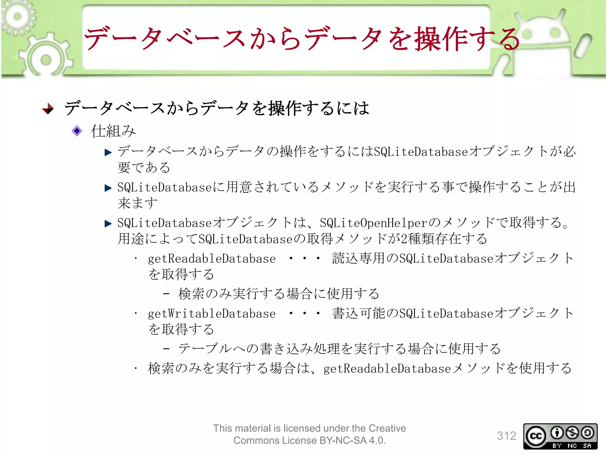 データベースからデータを操作する
データベースからデータを操作するには
仕組み
データベースからデータの操作をするにはSQLiteDatabaseオブジェクトが必
要である
SQLiteDatabaseに用意されているメソッドを実行する事で操作することが出
来ます
SQLiteDatabaseオブジェクトは、SQLiteOpenHelperのメソッドで取得する。
用途によってSQLiteDatabaseの取得メソッドが2種類存在する
• getReadableDatabase ・・・ 読込専用のSQLiteDatabaseオブジェクト
を取得する
– 検索のみ実行する場合に使用する
• getWritableDatabase ・・・ 書込可能のSQLiteDatabaseオブジェクト
を取得する
– テーブルへの書き込み処理を実行する場合に使用する
• 検索のみを実行する場合は、getReadableDatabaseメソッドを使用する

This material is licensed under the Creative
Commons License BY-NC-SA 4.0.

312

 