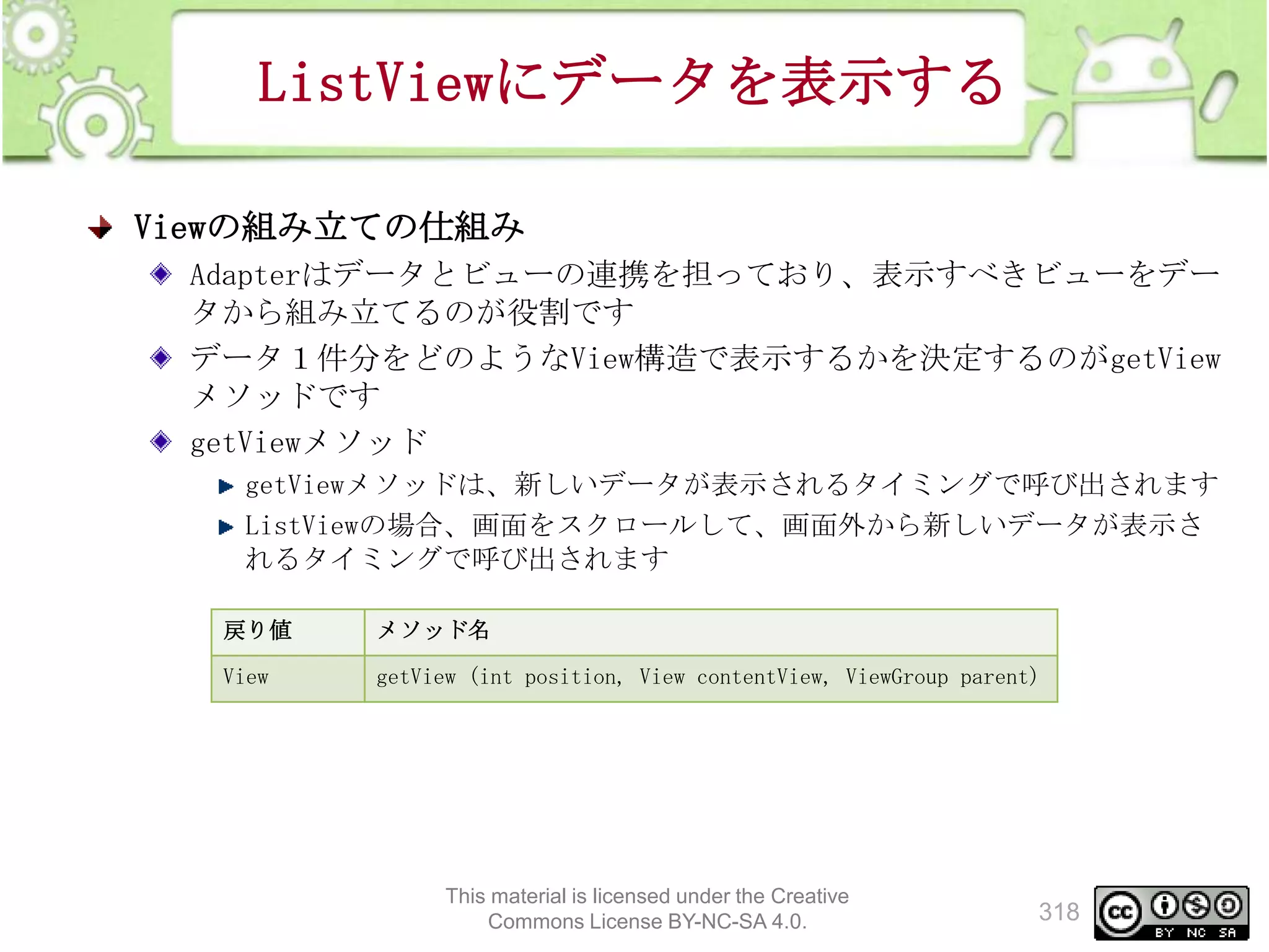 ListViewにデータを表示する
Viewの組み立ての仕組み
Adapterはデータとビューの連携を担っており、表示すべきビューをデー
タから組み立てるのが役割です
データ１件分をどのようなView構造で表示するかを決定するのがgetView
メソッドです
getViewメソッド
getViewメソッドは、新しいデータが表示されるタイミングで呼び出されます
ListViewの場合、画面をスクロールして、画面外から新しいデータが表示さ
れるタイミングで呼び出されます
戻り値

メソッド名

View

getView (int position, View contentView, ViewGroup parent)

This material is licensed under the Creative
Commons License BY-NC-SA 4.0.

318

 