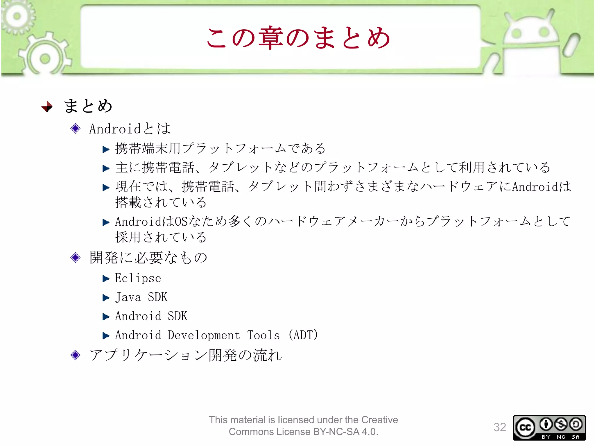 この章のまとめ
まとめ
Androidとは
携帯端末用プラットフォームである
主に携帯電話、タブレットなどのプラットフォームとして利用されている
現在では、携帯電話、タブレット問わずさまざまなハードウェアにAndroidは
搭載されている
AndroidはOSなため多くのハードウェアメーカーからプラットフォームとして
採用されている

開発に必要なもの
Eclipse
Java SDK
Android SDK
Android Development Tools (ADT)

アプリケーション開発の流れ

This material is licensed under the Creative
Commons License BY-NC-SA 4.0.

32

 