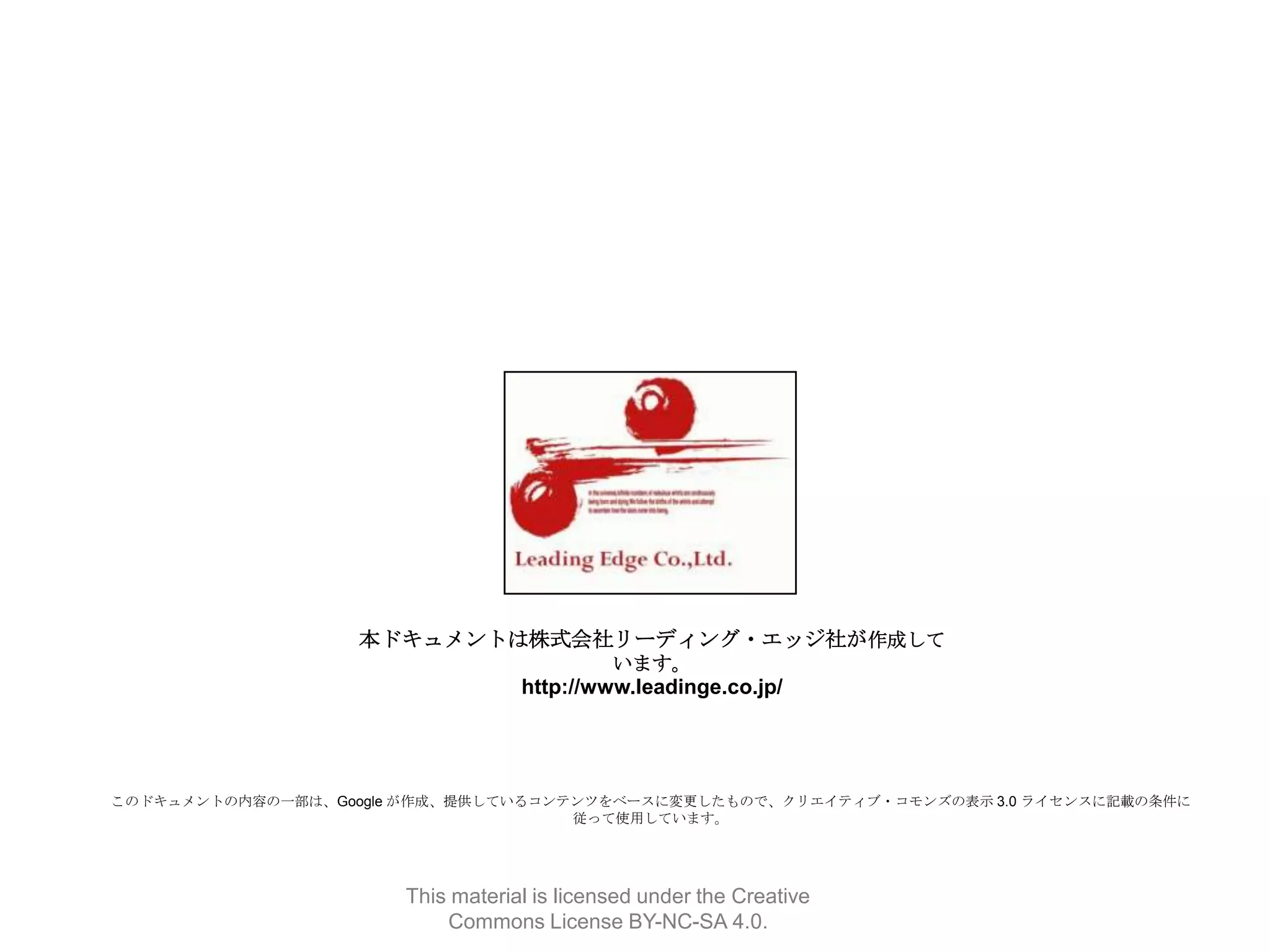 本ドキュメントは株式会社リーディング・エッジ社が作成して
います。

http://www.leadinge.co.jp/

このドキュメントの内容の一部は、Google が作成、提供しているコンテンツをベースに変更したもので、クリエイティブ・コモンズの表示 3.0 ライセンスに記載の条件に
従って使用しています。

This material is licensed under the Creative
Commons License BY-NC-SA 4.0.

 