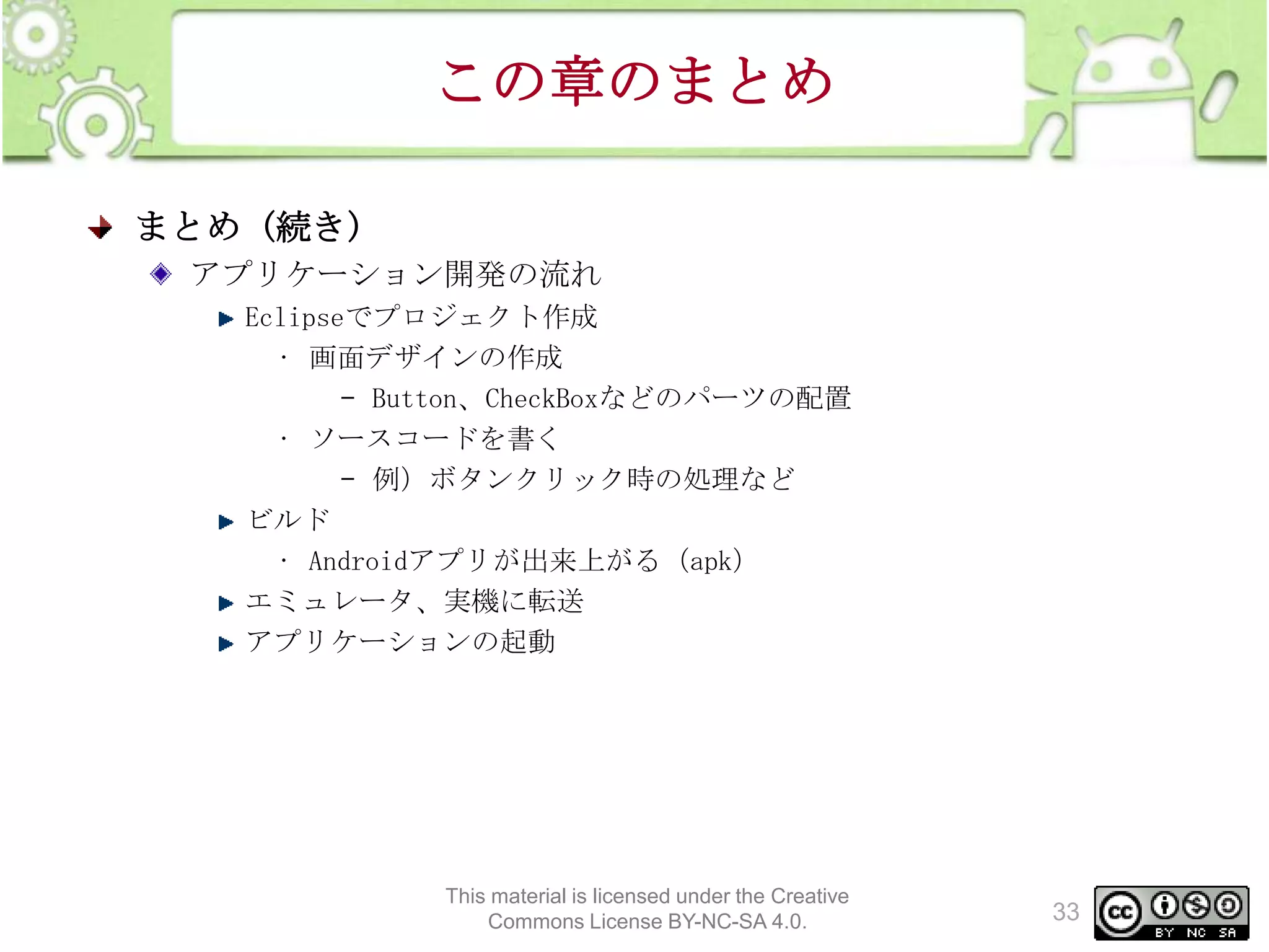 この章のまとめ
まとめ (続き)
アプリケーション開発の流れ
Eclipseでプロジェクト作成
• 画面デザインの作成
– Button、CheckBoxなどのパーツの配置
• ソースコードを書く
– 例）ボタンクリック時の処理など
ビルド
• Androidアプリが出来上がる（apk）
エミュレータ、実機に転送
アプリケーションの起動

This material is licensed under the Creative
Commons License BY-NC-SA 4.0.

33

 