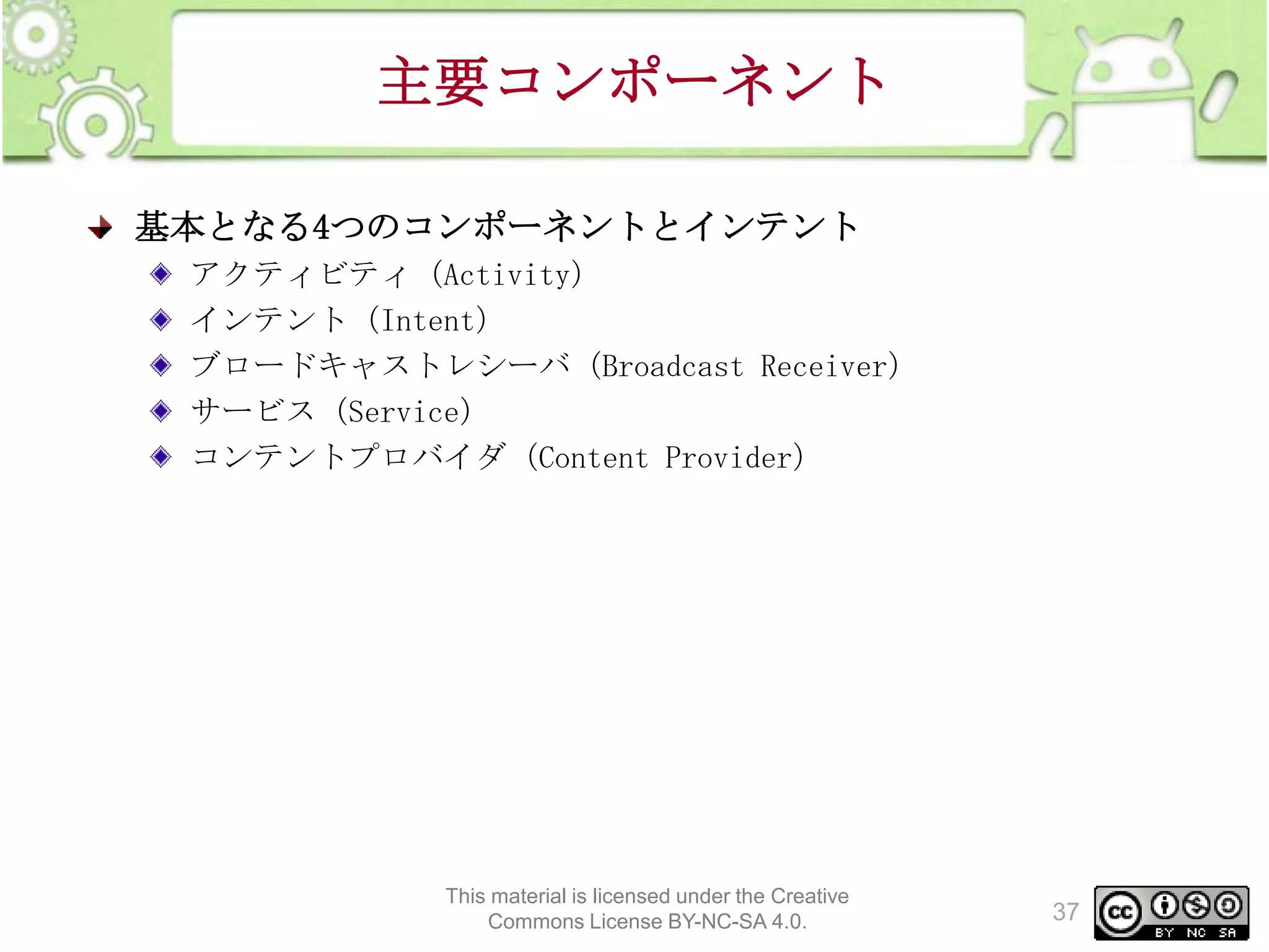 主要コンポーネント
基本となる4つのコンポーネントとインテント
アクティビティ（Activity）
インテント（Intent）
ブロードキャストレシーバ（Broadcast Receiver）
サービス（Service）
コンテントプロバイダ（Content Provider）

This material is licensed under the Creative
Commons License BY-NC-SA 4.0.

37

 