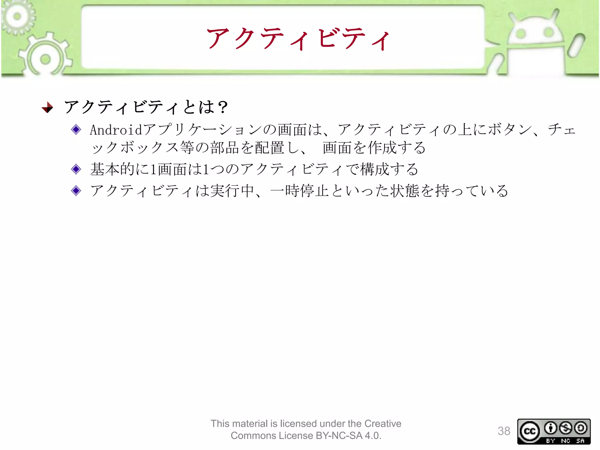 アクティビティ
アクティビティとは？
Androidアプリケーションの画面は、アクティビティの上にボタン、チェ
ックボックス等の部品を配置し、 画面を作成する
基本的に1画面は1つのアクティビティで構成する
アクティビティは実行中、一時停止といった状態を持っている

This material is licensed under the Creative
Commons License BY-NC-SA 4.0.

38

 