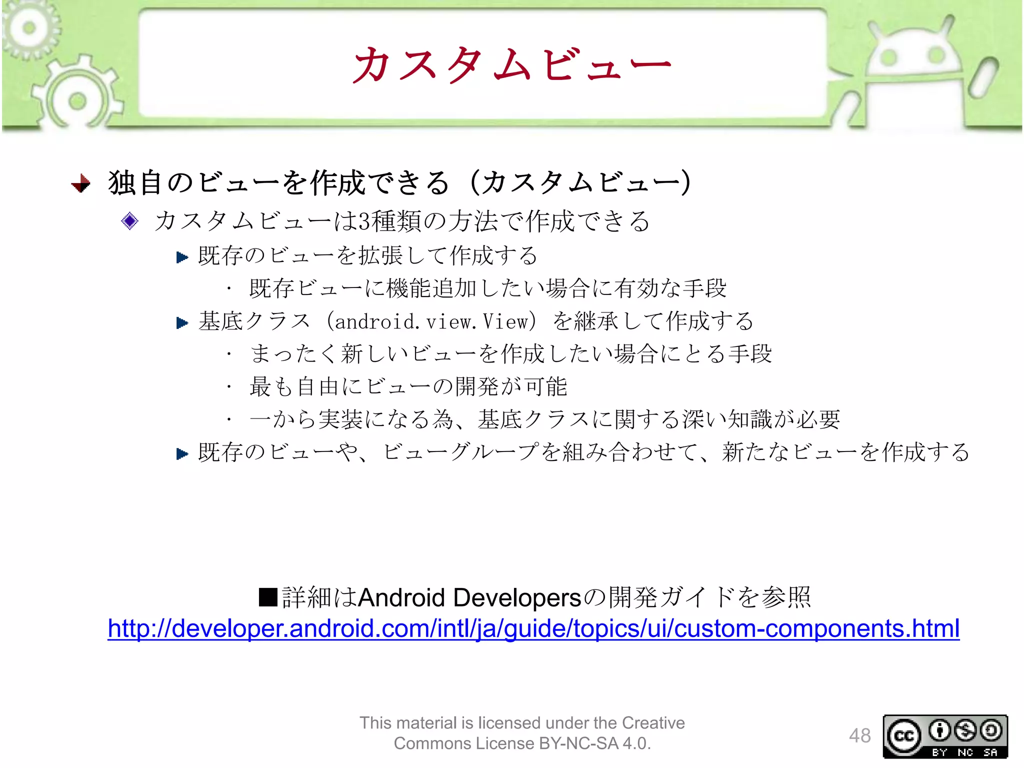 カスタムビュー
独自のビューを作成できる（カスタムビュー）
カスタムビューは3種類の方法で作成できる
既存のビューを拡張して作成する
• 既存ビューに機能追加したい場合に有効な手段
基底クラス（android.view.View）を継承して作成する
• まったく新しいビューを作成したい場合にとる手段
• 最も自由にビューの開発が可能
• 一から実装になる為、基底クラスに関する深い知識が必要
既存のビューや、ビューグループを組み合わせて、新たなビューを作成する

■詳細はAndroid Developersの開発ガイドを参照
http://developer.android.com/intl/ja/guide/topics/ui/custom-components.html

This material is licensed under the Creative
Commons License BY-NC-SA 4.0.

48

 