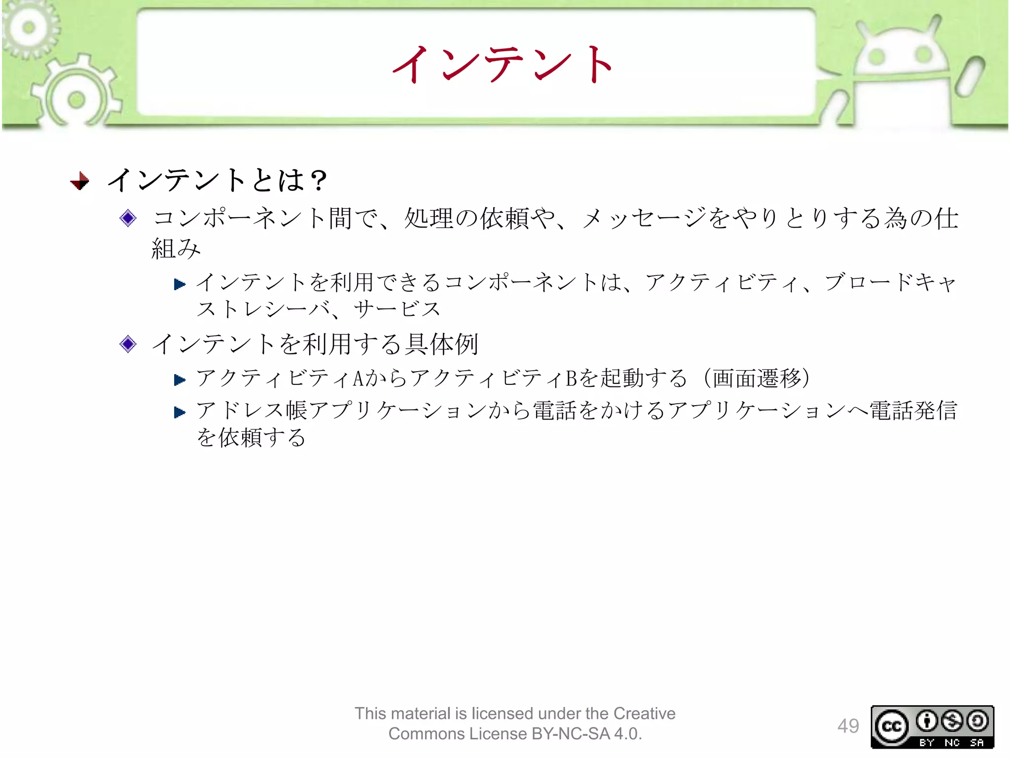 インテント
インテントとは？
コンポーネント間で、処理の依頼や、メッセージをやりとりする為の仕
組み
インテントを利用できるコンポーネントは、アクティビティ、ブロードキャ
ストレシーバ、サービス

インテントを利用する具体例
アクティビティAからアクティビティBを起動する（画面遷移）
アドレス帳アプリケーションから電話をかけるアプリケーションへ電話発信
を依頼する

This material is licensed under the Creative
Commons License BY-NC-SA 4.0.

49

 