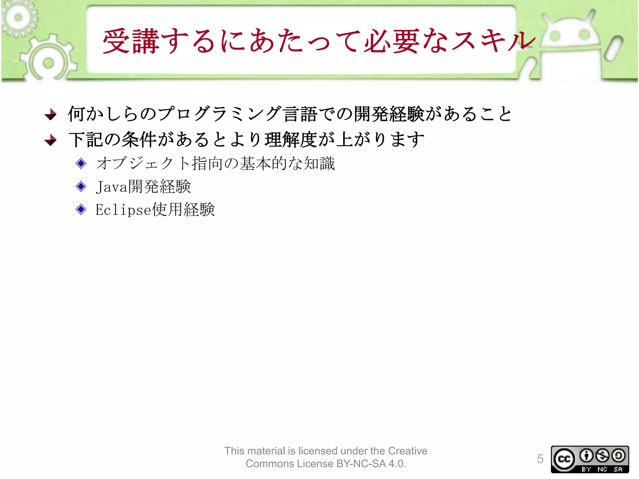 受講するにあたって必要なスキル
何かしらのプログラミング言語での開発経験があること
下記の条件があるとより理解度が上がります
オブジェクト指向の基本的な知識
Java開発経験
Eclipse使用経験

This material is licensed under the Creative
Commons License BY-NC-SA 4.0.

5

 