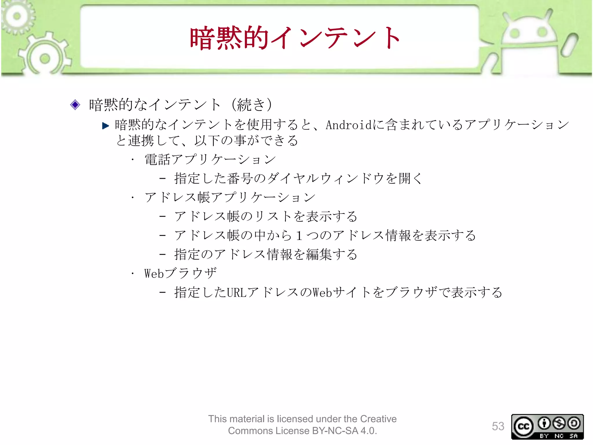 暗黙的インテント
暗黙的なインテント（続き）
暗黙的なインテントを使用すると、Androidに含まれているアプリケーション
と連携して、以下の事ができる
• 電話アプリケーション
– 指定した番号のダイヤルウィンドウを開く
• アドレス帳アプリケーション
– アドレス帳のリストを表示する
– アドレス帳の中から１つのアドレス情報を表示する
– 指定のアドレス情報を編集する
• Webブラウザ
– 指定したURLアドレスのWebサイトをブラウザで表示する

This material is licensed under the Creative
Commons License BY-NC-SA 4.0.

53

 