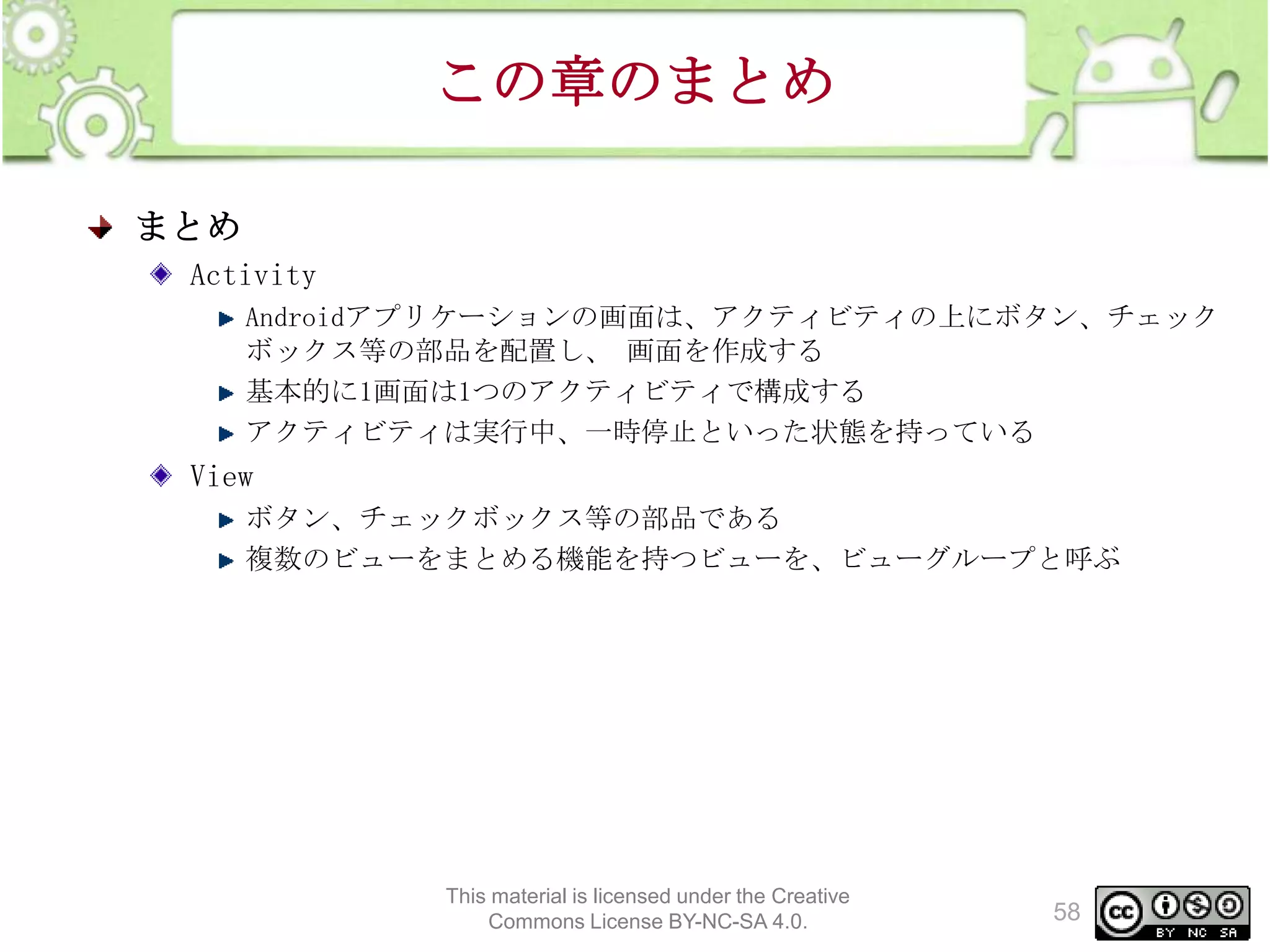 この章のまとめ
まとめ
Activity
Androidアプリケーションの画面は、アクティビティの上にボタン、チェック
ボックス等の部品を配置し、 画面を作成する
基本的に1画面は1つのアクティビティで構成する
アクティビティは実行中、一時停止といった状態を持っている

View
ボタン、チェックボックス等の部品である
複数のビューをまとめる機能を持つビューを、ビューグループと呼ぶ

This material is licensed under the Creative
Commons License BY-NC-SA 4.0.

58

 