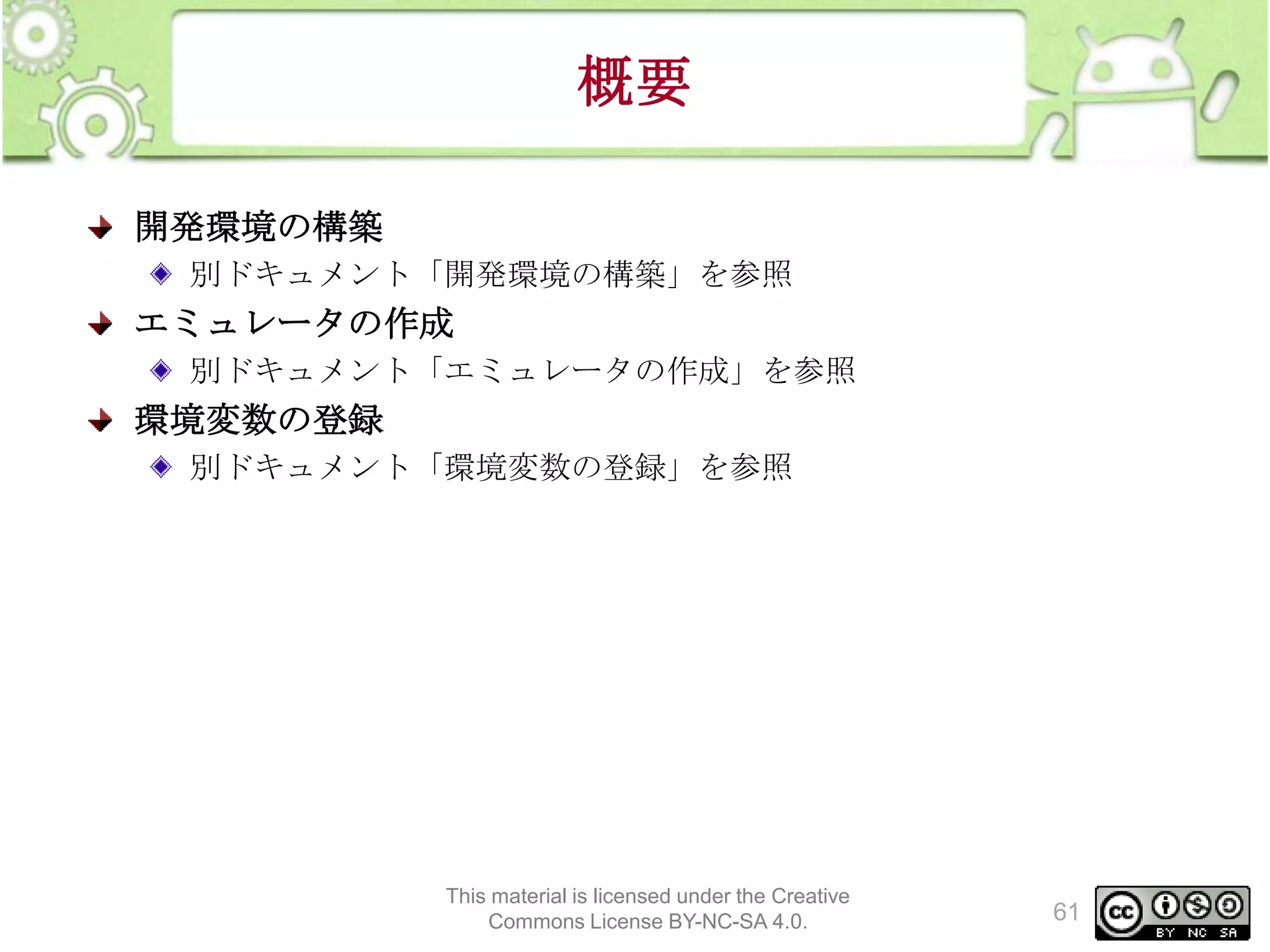 概要
開発環境の構築
別ドキュメント「開発環境の構築」を参照

エミュレータの作成
別ドキュメント「エミュレータの作成」を参照

環境変数の登録
別ドキュメント「環境変数の登録」を参照

This material is licensed under the Creative
Commons License BY-NC-SA 4.0.

61

 