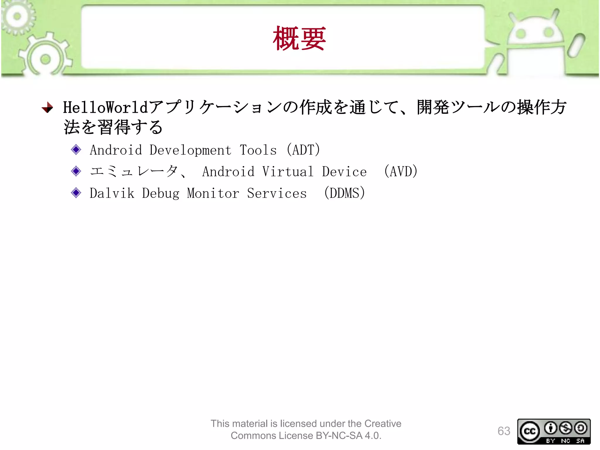 概要
HelloWorldアプリケーションの作成を通じて、開発ツールの操作方
法を習得する
Android Development Tools（ADT）
エミュレータ、 Android Virtual Device （AVD）
Dalvik Debug Monitor Services （DDMS）

This material is licensed under the Creative
Commons License BY-NC-SA 4.0.

63

 