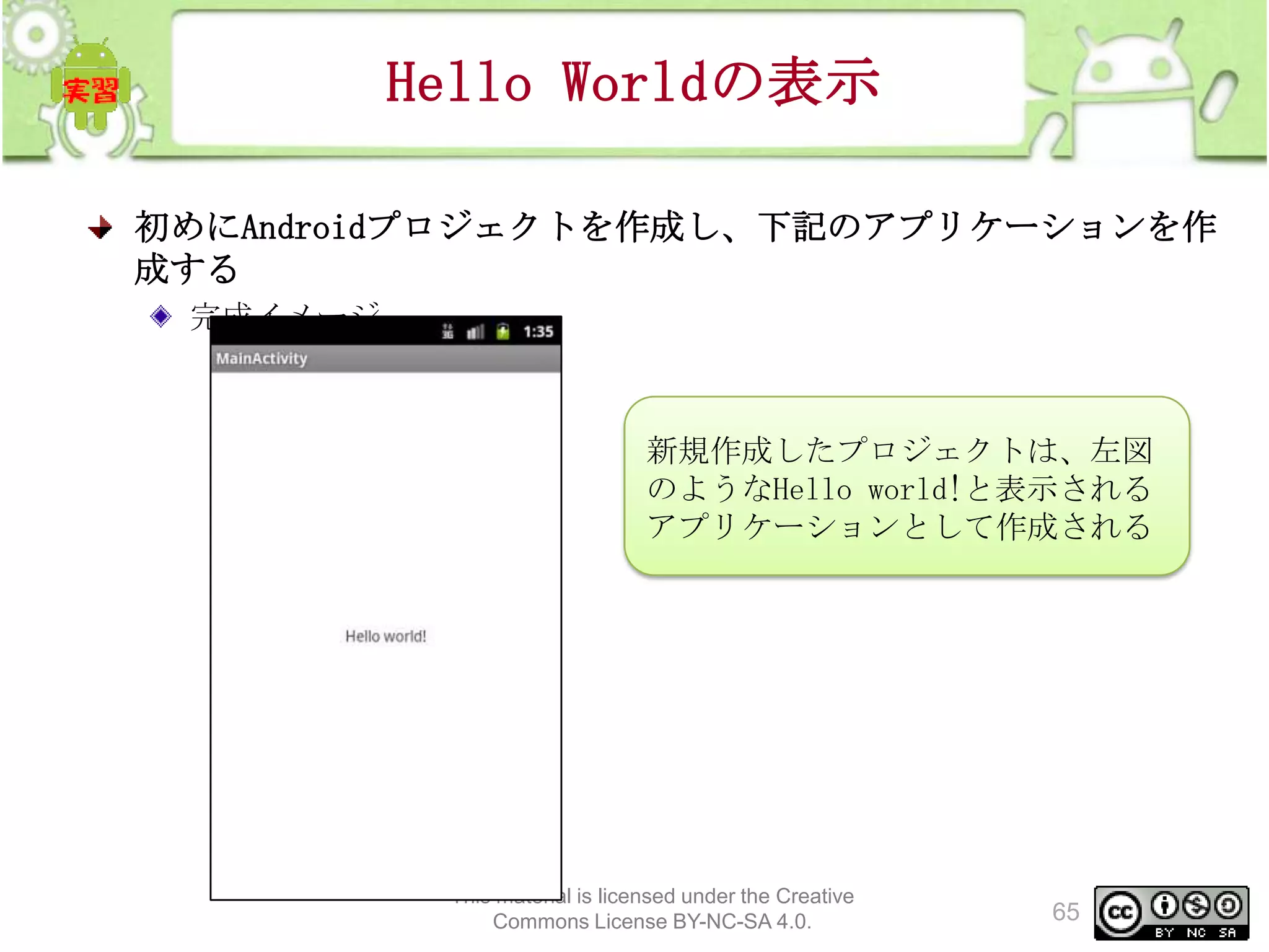 Hello Worldの表示
初めにAndroidプロジェクトを作成し、下記のアプリケーションを作
成する
完成イメージ

新規作成したプロジェクトは、左図
のようなHello world!と表示される
アプリケーションとして作成される

This material is licensed under the Creative
Commons License BY-NC-SA 4.0.

65

 