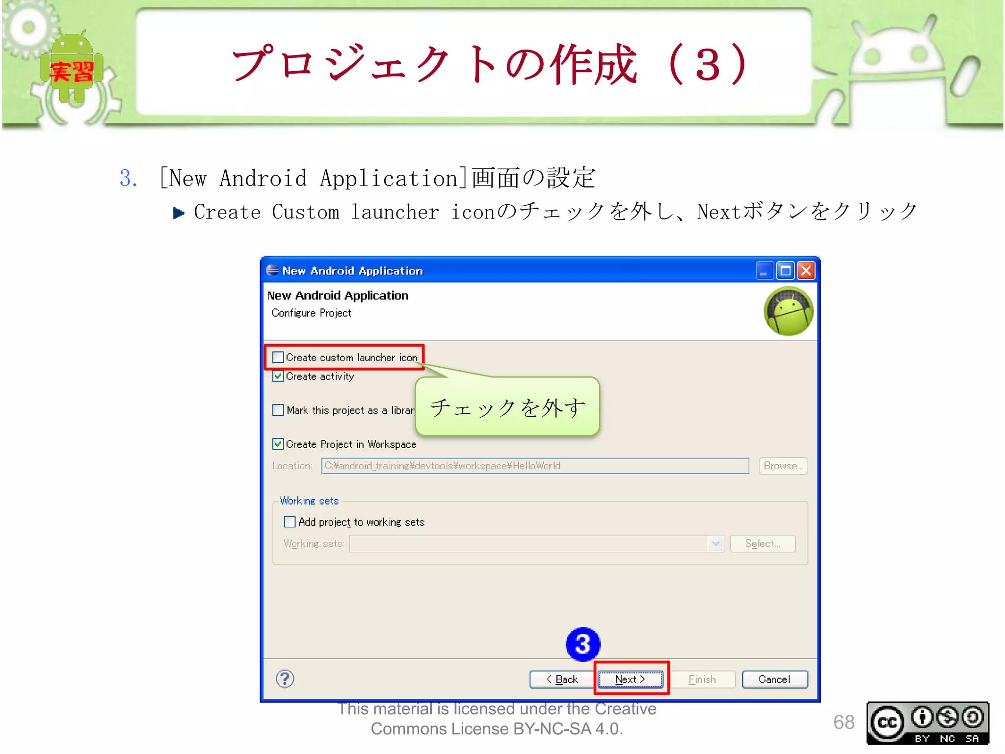 プロジェクトの作成（３）
3. [New Android Application]画面の設定
Create Custom launcher iconのチェックを外し、Nextボタンをクリック

チェックを外す

This material is licensed under the Creative
Commons License BY-NC-SA 4.0.

68

 