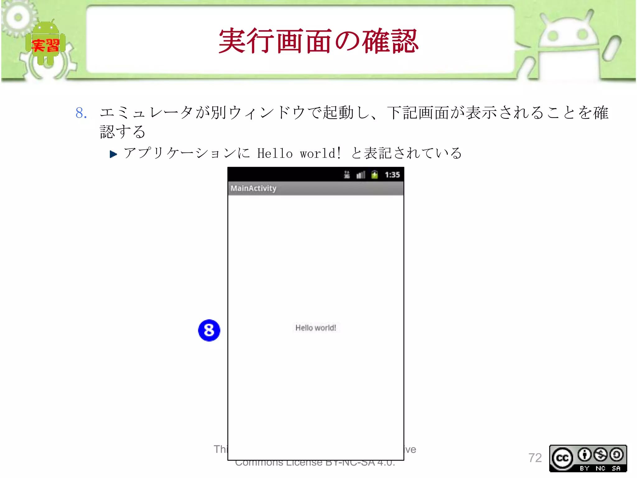 実行画面の確認
8. エミュレータが別ウィンドウで起動し、下記画面が表示されることを確
認する
アプリケーションに Hello world! と表記されている

This material is licensed under the Creative
Commons License BY-NC-SA 4.0.

72

 
