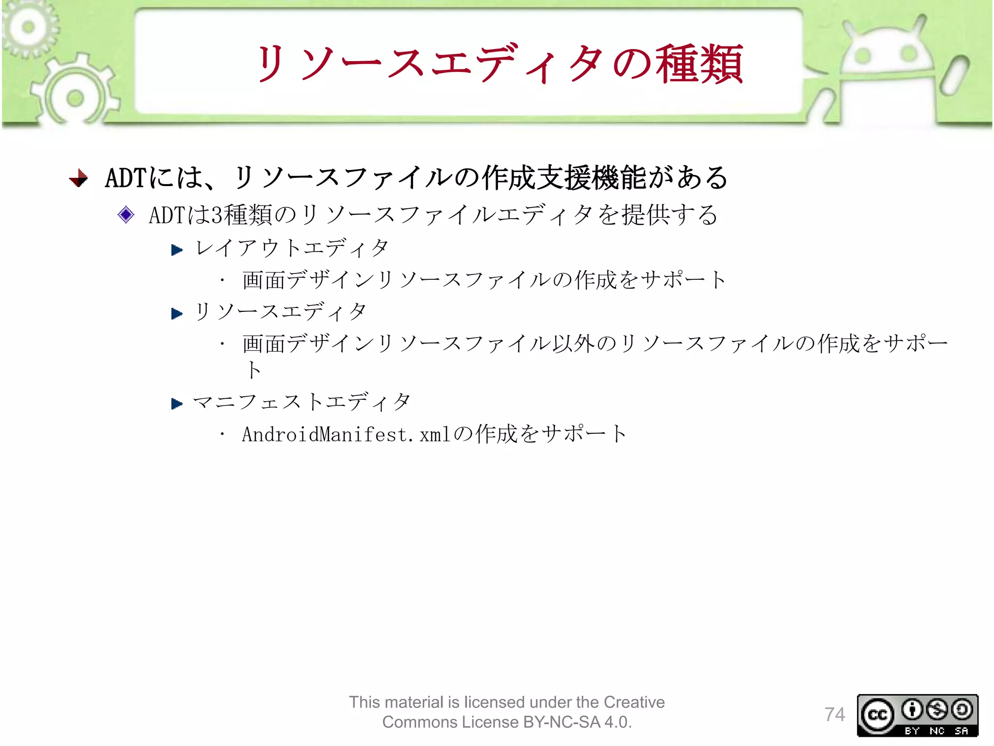 リソースエディタの種類
ADTには、リソースファイルの作成支援機能がある
ADTは3種類のリソースファイルエディタを提供する
レイアウトエディタ
• 画面デザインリソースファイルの作成をサポート
リソースエディタ
• 画面デザインリソースファイル以外のリソースファイルの作成をサポー
ト
マニフェストエディタ
• AndroidManifest.xmlの作成をサポート

This material is licensed under the Creative
Commons License BY-NC-SA 4.0.

74

 