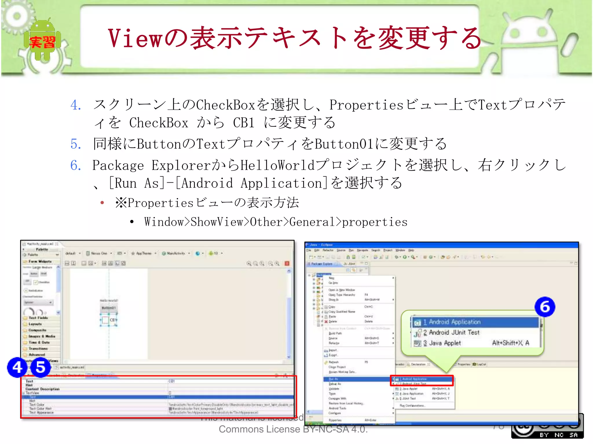 Viewの表示テキストを変更する
4. スクリーン上のCheckBoxを選択し、Propertiesビュー上でTextプロパテ
ィを CheckBox から CB1 に変更する
5. 同様にButtonのTextプロパティをButton01に変更する
6. Package ExplorerからHelloWorldプロジェクトを選択し、右クリックし
、[Run As]-[Android Application]を選択する
• ※Propertiesビューの表示方法
• Window>ShowView>Other>General>properties

This material is licensed under the Creative
Commons License BY-NC-SA 4.0.

78

 