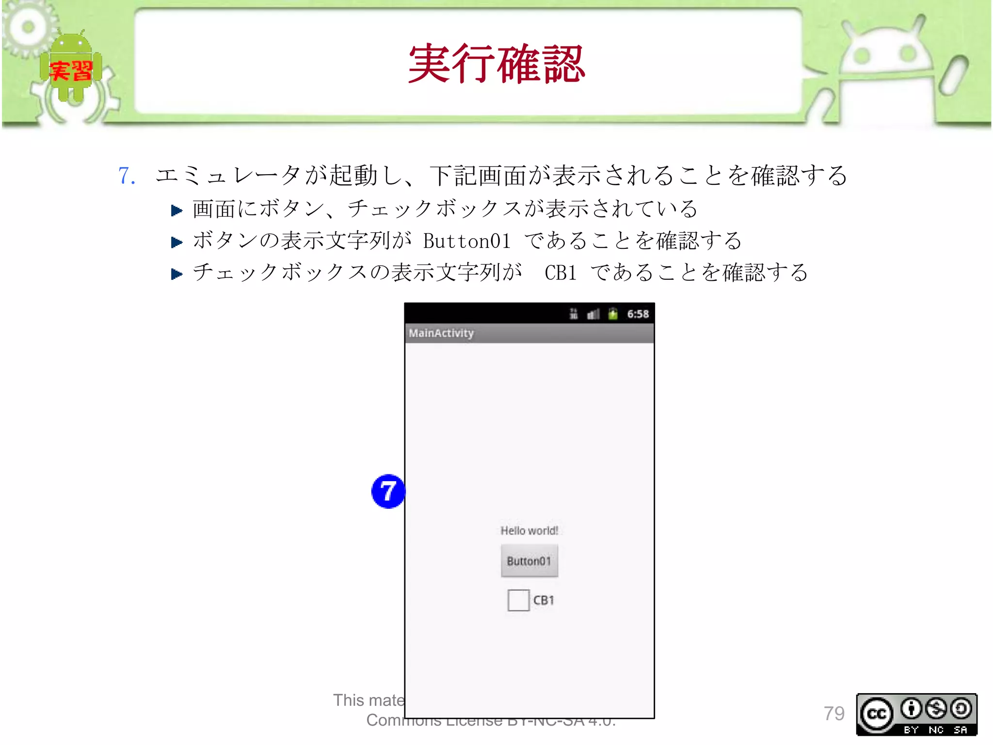 実行確認
7. エミュレータが起動し、下記画面が表示されることを確認する
画面にボタン、チェックボックスが表示されている
ボタンの表示文字列が Button01 であることを確認する
チェックボックスの表示文字列が CB1 であることを確認する

This material is licensed under the Creative
Commons License BY-NC-SA 4.0.

79

 