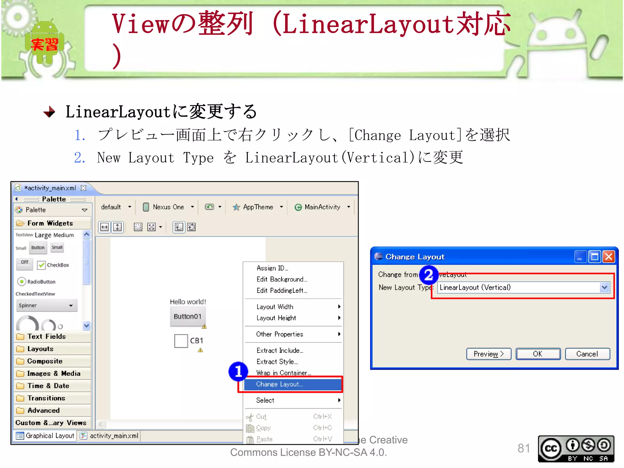 Viewの整列（LinearLayout対応
）
LinearLayoutに変更する
1. プレビュー画面上で右クリックし、[Change Layout]を選択
2. New Layout Type を LinearLayout(Vertical)に変更

This material is licensed under the Creative
Commons License BY-NC-SA 4.0.

81

 