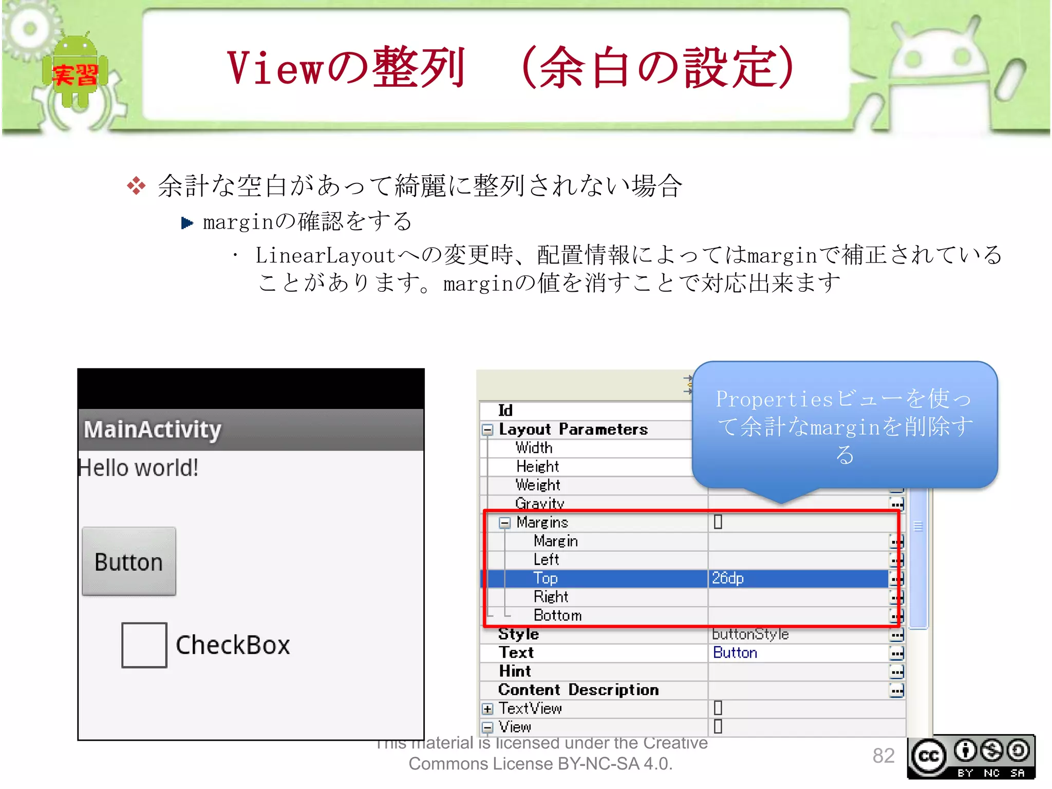Viewの整列 （余白の設定）
 余計な空白があって綺麗に整列されない場合
marginの確認をする
• LinearLayoutへの変更時、配置情報によってはmarginで補正されている
ことがあります。marginの値を消すことで対応出来ます

Propertiesビューを使っ
て余計なmarginを削除す
る

This material is licensed under the Creative
Commons License BY-NC-SA 4.0.

82

 