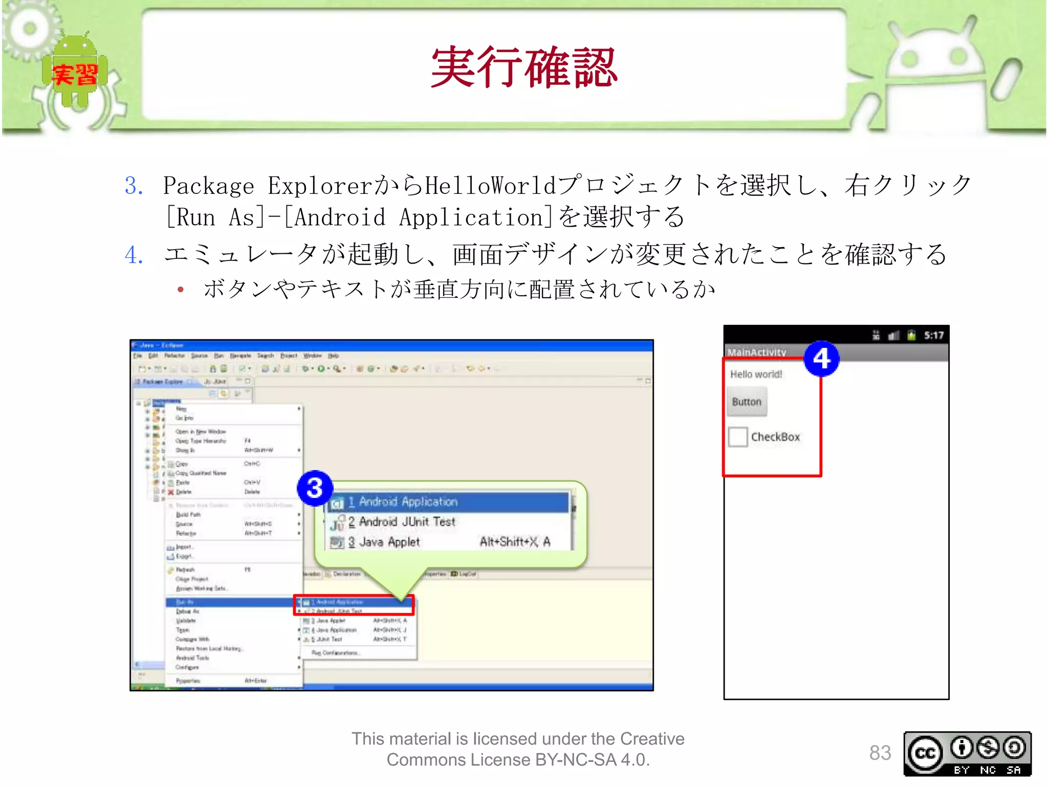 実行確認
3. Package ExplorerからHelloWorldプロジェクトを選択し、右クリック
[Run As]-[Android Application]を選択する
4. エミュレータが起動し、画面デザインが変更されたことを確認する
• ボタンやテキストが垂直方向に配置されているか

This material is licensed under the Creative
Commons License BY-NC-SA 4.0.

83

 