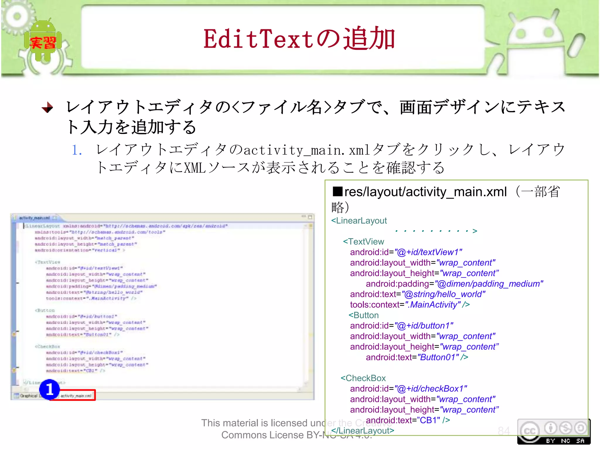 EditTextの追加
レイアウトエディタの<ファイル名>タブで、画面デザインにテキス
ト入力を追加する
1. レイアウトエディタのactivity_main.xmlタブをクリックし、レイアウ
トエディタにXMLソースが表示されることを確認する
■res/layout/activity_main.xml（一部省
略）
<LinearLayout

・・・・・・・・・ >
<TextView
android:id="@+id/textView1"
android:layout_width="wrap_content"
android:layout_height="wrap_content”
android:padding="@dimen/padding_medium"
android:text="@string/hello_world"
tools:context=".MainActivity" />
<Button
android:id="@+id/button1"
android:layout_width="wrap_content"
android:layout_height="wrap_content”
android:text="Button01" />
<CheckBox
android:id="@+id/checkBox1"
android:layout_width="wrap_content"
android:layout_height="wrap_content”
android:text=”CB1" />
This material is licensed under the Creative
</LinearLayout>
84

Commons License BY-NC-SA 4.0.

 
