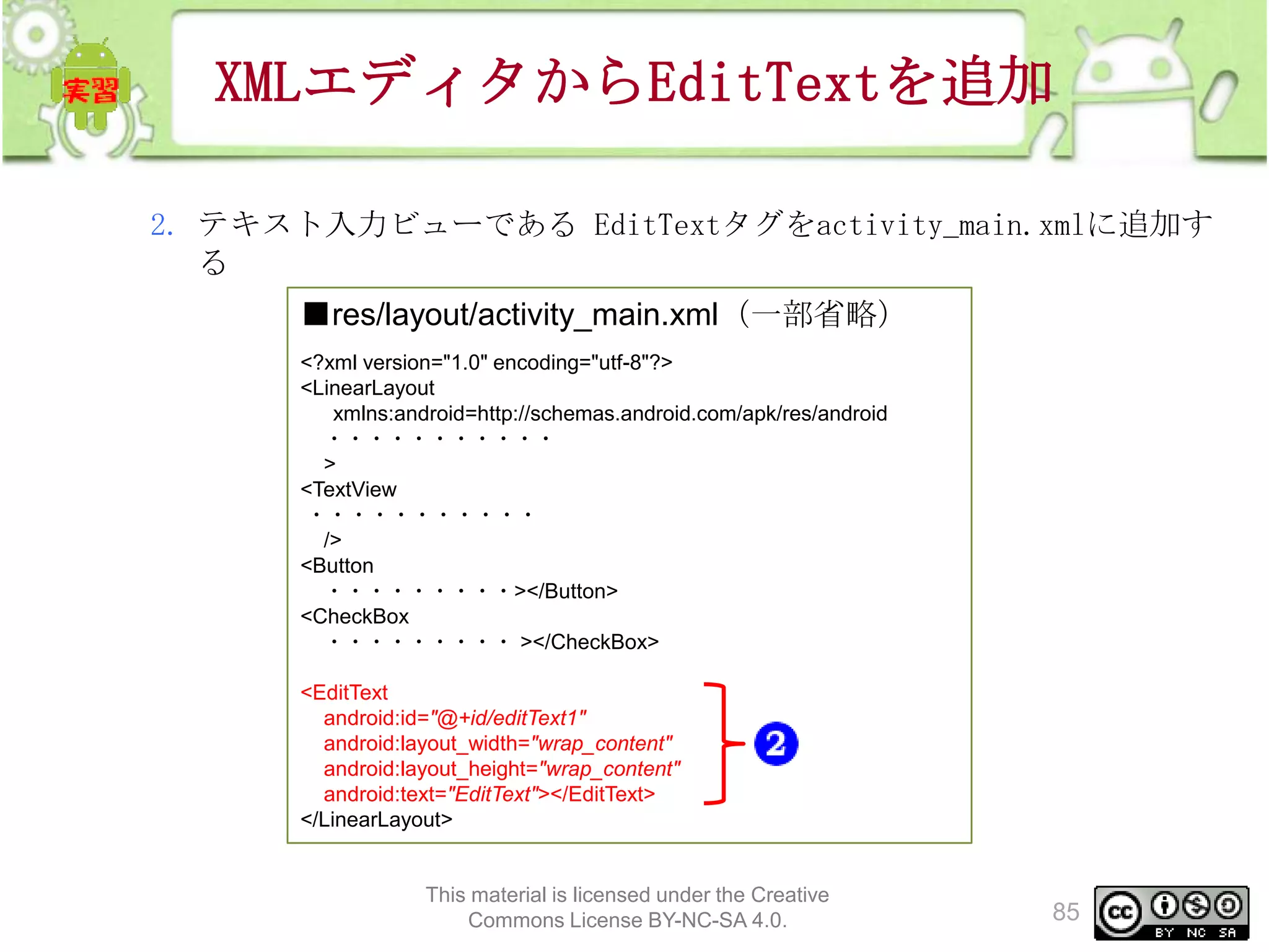XMLエディタからEditTextを追加
2. テキスト入力ビューである EditTextタグをactivity_main.xmlに追加す
る
■res/layout/activity_main.xml（一部省略）
<?xml version="1.0" encoding="utf-8"?>
<LinearLayout
xmlns:android=http://schemas.android.com/apk/res/android
・・・・・・・・・・・
>
<TextView
・・・・・・・・・・・
/>
<Button
・・・・・・・・・></Button>
<CheckBox
・・・・・・・・・ ></CheckBox>
<EditText
android:id="@+id/editText1"
android:layout_width="wrap_content"
android:layout_height="wrap_content"
android:text="EditText"></EditText>
</LinearLayout>

This material is licensed under the Creative
Commons License BY-NC-SA 4.0.

85

 
