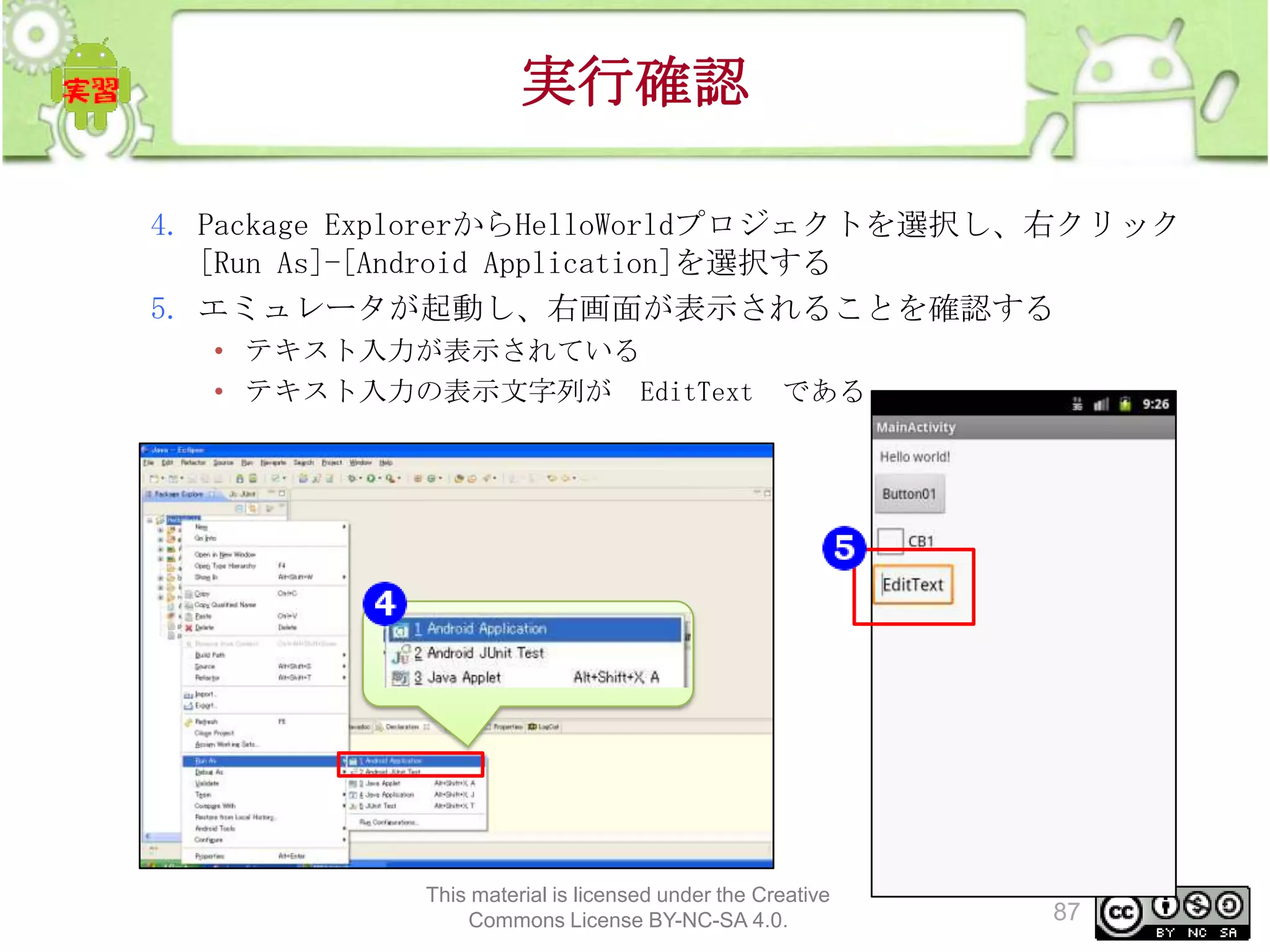 実行確認
4. Package ExplorerからHelloWorldプロジェクトを選択し、右クリック
[Run As]-[Android Application]を選択する
5. エミュレータが起動し、右画面が表示されることを確認する
• テキスト入力が表示されている
• テキスト入力の表示文字列が EditText である

This material is licensed under the Creative
Commons License BY-NC-SA 4.0.

87

 