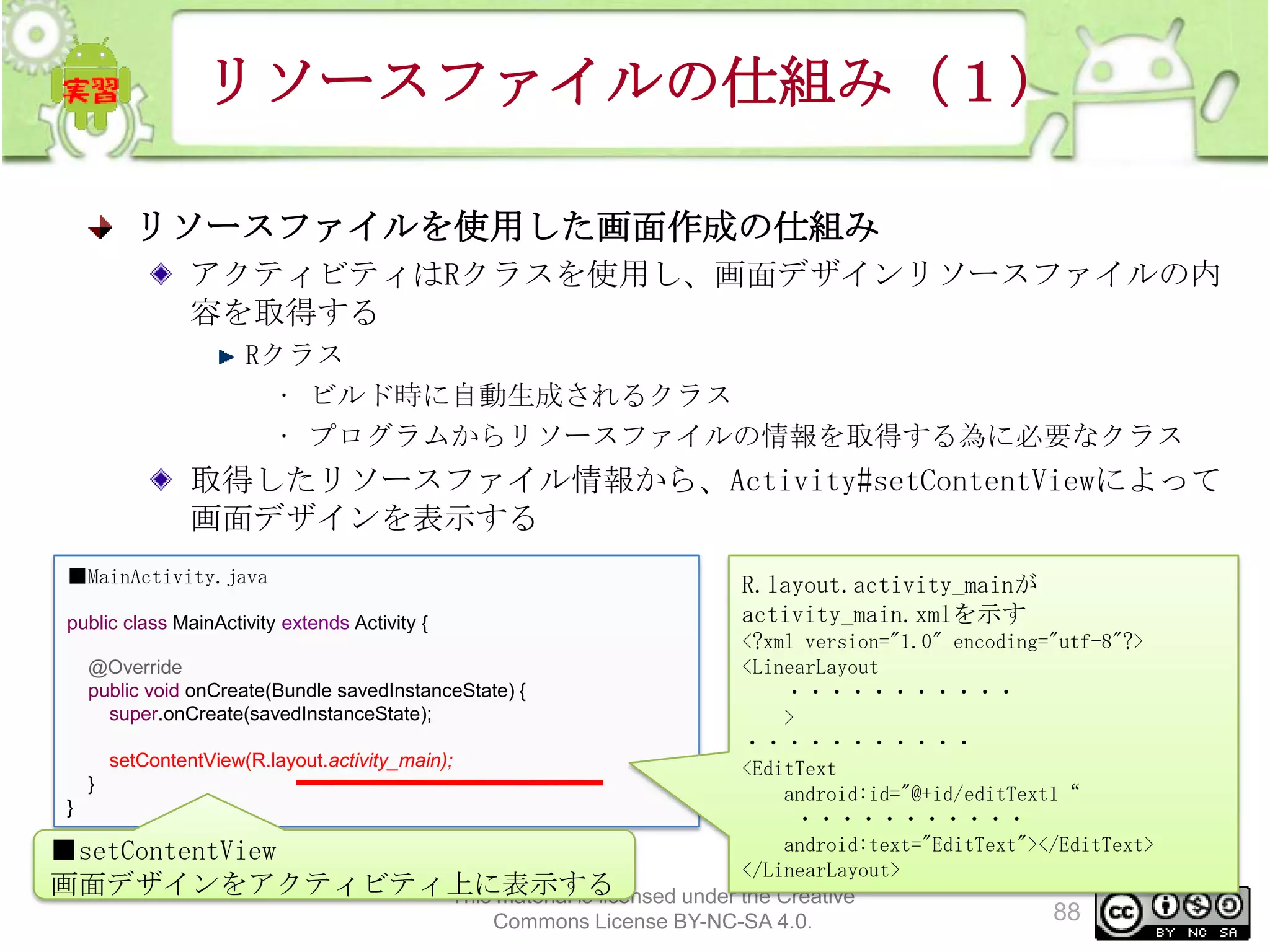 リソースファイルの仕組み（１）
リソースファイルを使用した画面作成の仕組み
アクティビティはRクラスを使用し、画面デザインリソースファイルの内
容を取得する
Rクラス
• ビルド時に自動生成されるクラス
• プログラムからリソースファイルの情報を取得する為に必要なクラス

取得したリソースファイル情報から、Activity#setContentViewによって
画面デザインを表示する
■MainActivity.java
public class MainActivity extends Activity {

R.layout.activity_mainが
activity_main.xmlを示す

<?xml version="1.0" encoding="utf-8"?>
@Override
<LinearLayout
public void onCreate(Bundle savedInstanceState) {
・・・・・・・・・・・
super.onCreate(savedInstanceState);
>
・・・・・・・・・・・
setContentView(R.layout.activity_main);
<EditText
}
android:id="@+id/editText1“
}
・・・・・・・・・・・
android:text="EditText"></EditText>
■setContentView
</LinearLayout>
画面デザインをアクティビティ上に表示する
This material is licensed under the Creative
88
Commons License BY-NC-SA 4.0.

 