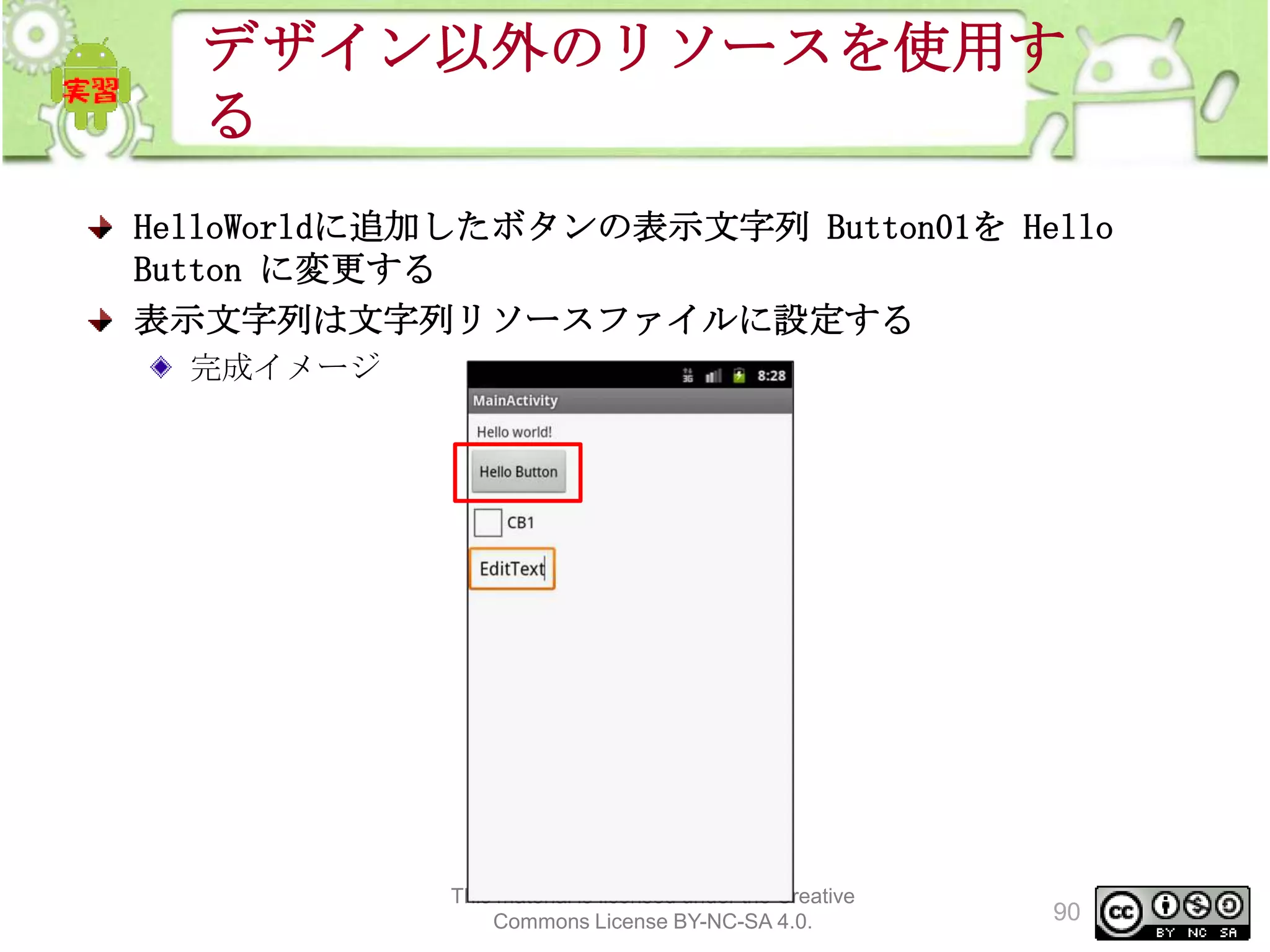 デザイン以外のリソースを使用す
る
HelloWorldに追加したボタンの表示文字列 Button01を Hello
Button に変更する
表示文字列は文字列リソースファイルに設定する
完成イメージ

This material is licensed under the Creative
Commons License BY-NC-SA 4.0.

90

 